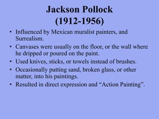 Jackson Pollock (1912-1956)Influenced by Mexican muralist painters, and Surrealism.Canvases were usually on the floor, or the wall where he dripped or poured on the paint.Used knives, sticks, or towels instead of brushes.Occasionally putting sand, broken glass, or other matter, into his paintings.Resulted in direct expression and “Action Painting”.