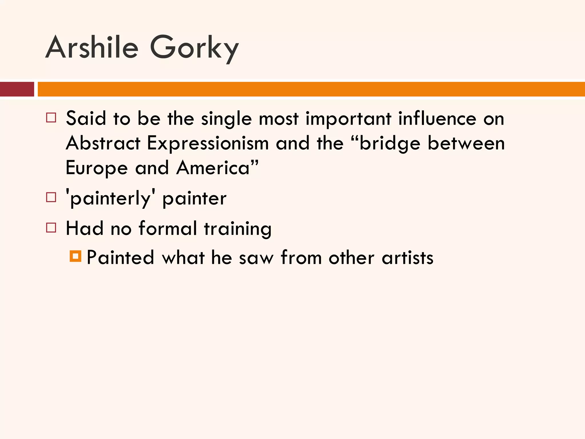 Arshile Gorky Said to be the single most important influence on Abstract Expressionism and the “bridge between Europe and America” 'painterly' painter Had no formal training Painted what he saw from other artists 