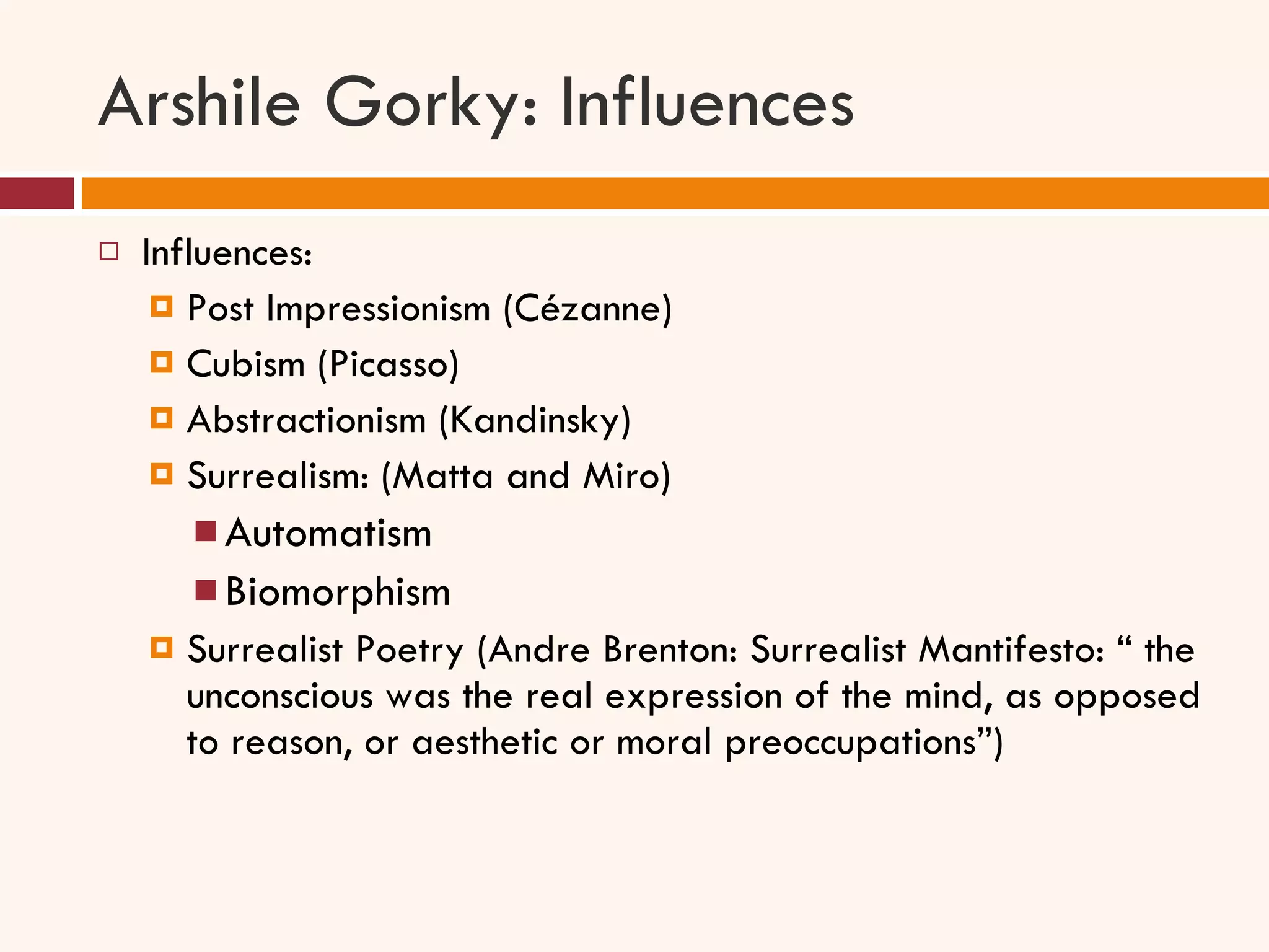 Arshile Gorky: Influences Influences:  Post Impressionism (Cézanne) Cubism (Picasso) Abstractionism (Kandinsky) Surrealism: (Matta and Miro)  Automatism Biomorphism  Surrealist Poetry (Andre Brenton: Surrealist Mantifesto: “ the unconscious was the real expression of the mind, as opposed to reason, or aesthetic or moral preoccupations”) 