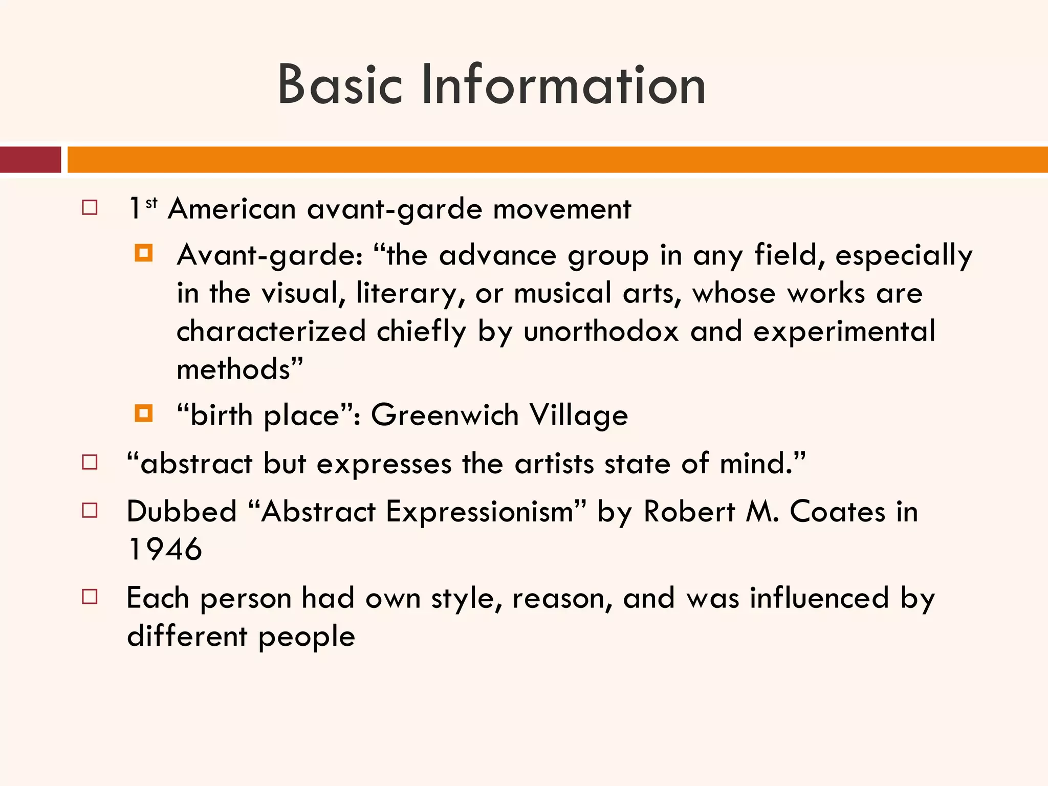 Basic Information 1 st  American avant-garde movement Avant-garde: “the advance group in any field, especially in the visual, literary, or musical arts, whose works are characterized chiefly by unorthodox and experimental methods” “ birth place”: Greenwich Village “ abstract but expresses the artists state of mind.” Dubbed “Abstract Expressionism” by Robert M. Coates in 1946 Each person had own style, reason, and was influenced by different people 