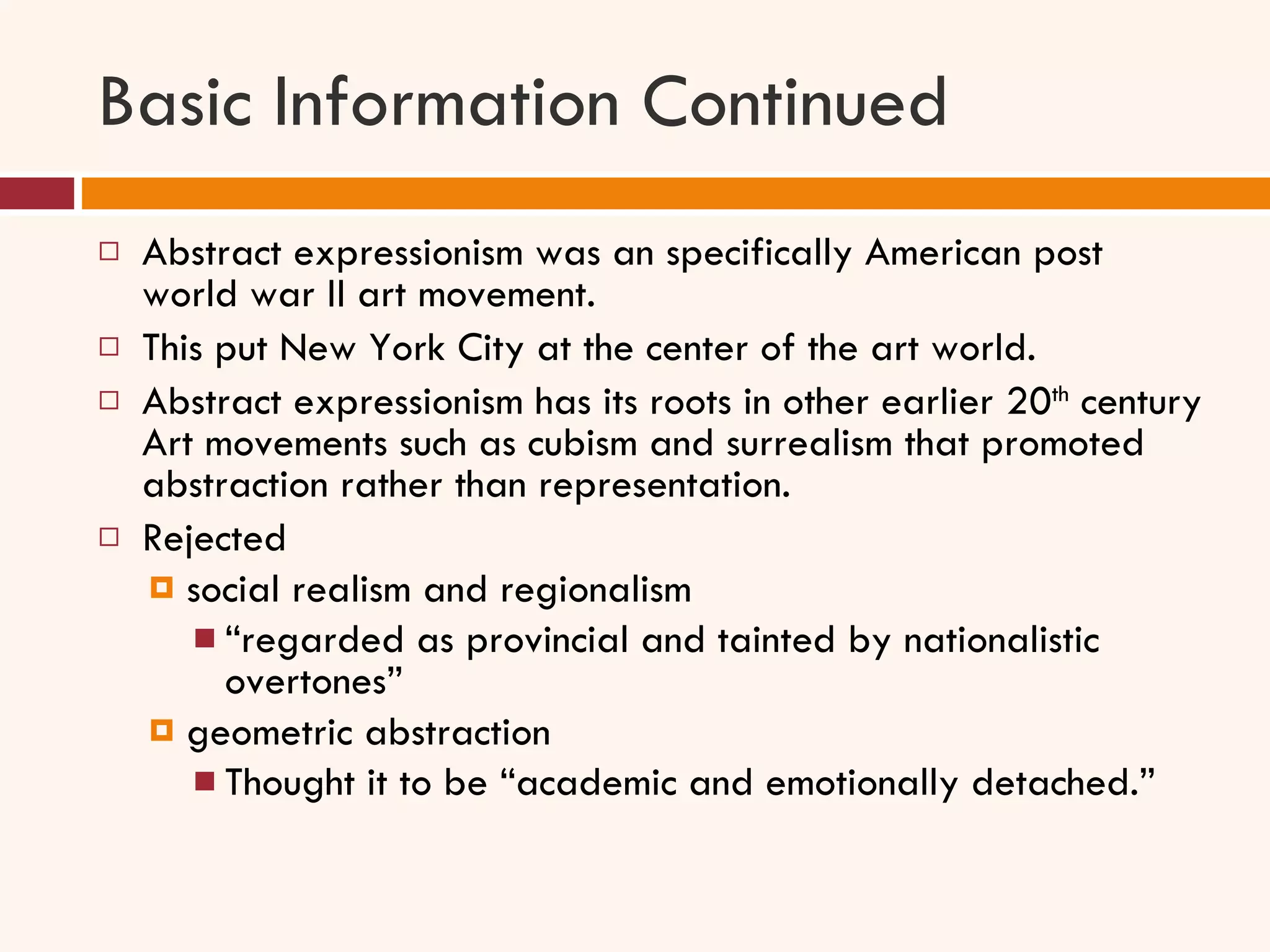Basic Information Continued Abstract expressionism was an specifically American post world war II art movement.  This put New York City at the center of the art world.  Abstract expressionism has its roots in other earlier 20 th  century Art movements such as cubism and surrealism that promoted abstraction rather than representation.  Rejected  social realism and regionalism “ regarded as provincial and tainted by nationalistic overtones” geometric abstraction Thought it to be “academic and emotionally detached.” 