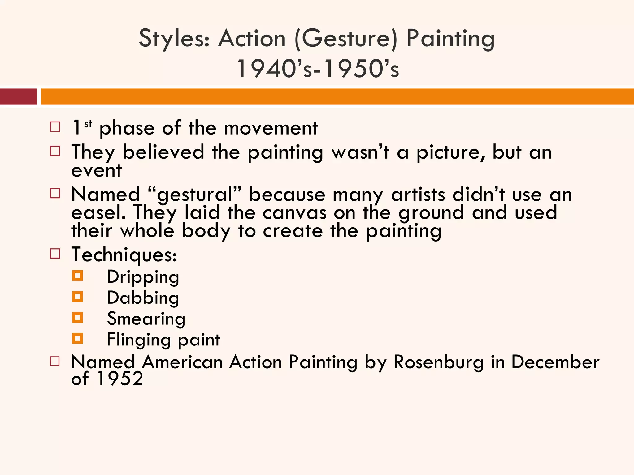 Styles: Action (Gesture) Painting 1940’s-1950’s 1 st  phase of the movement They believed the painting wasn’t a picture, but an event Named “gestural” because many artists didn’t use an easel. They laid the canvas on the ground and used their whole body to create the painting Techniques:  Dripping Dabbing  Smearing Flinging paint Named American Action Painting by Rosenburg in December of 1952 