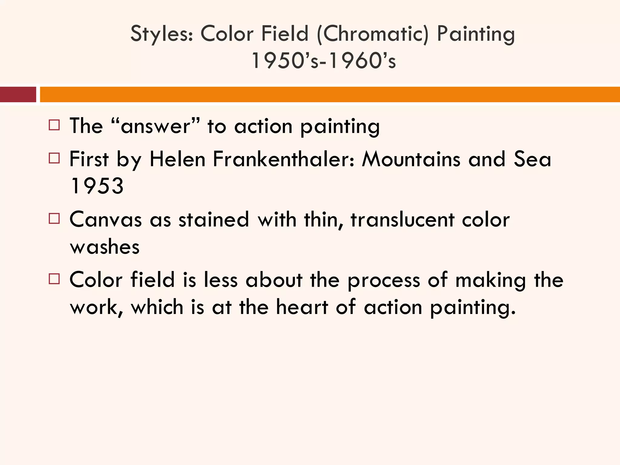Styles: Color Field (Chromatic) Painting 1950’s-1960’s The “answer” to action painting First by Helen Frankenthaler: Mountains and Sea 1953 Canvas as stained with thin, translucent color washes Color field is less about the process of making the work, which is at the heart of action painting. 