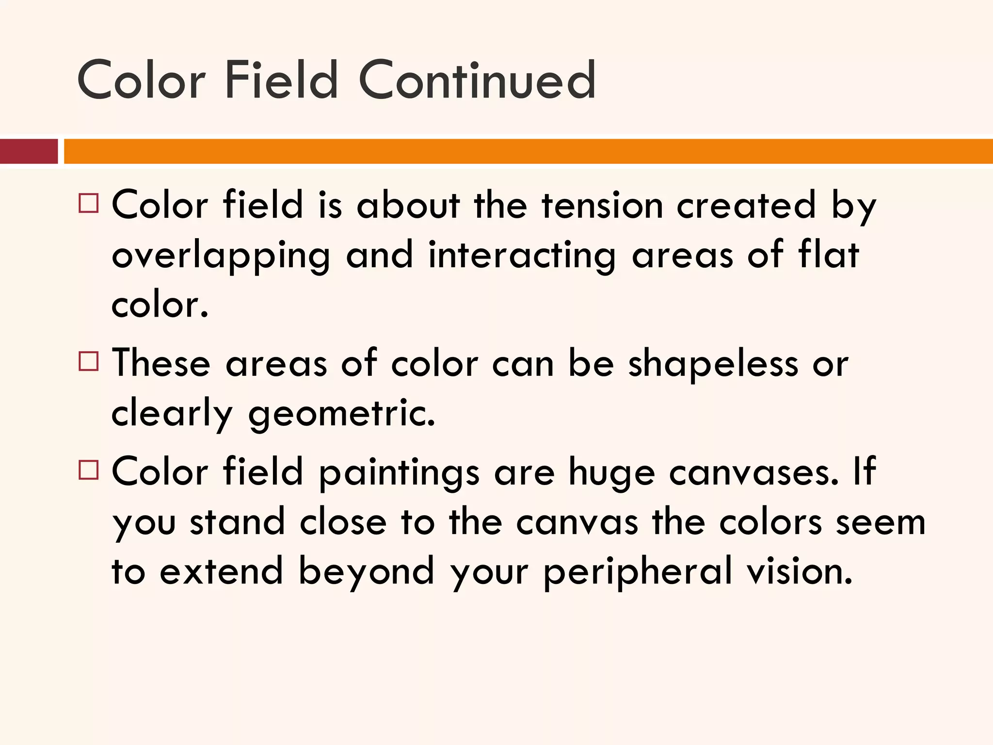 Color Field Continued Color field is about the tension created by overlapping and interacting areas of flat color.  These areas of color can be shapeless or clearly geometric.  Color field paintings are huge canvases. If you stand close to the canvas the colors seem to extend beyond your peripheral vision.  