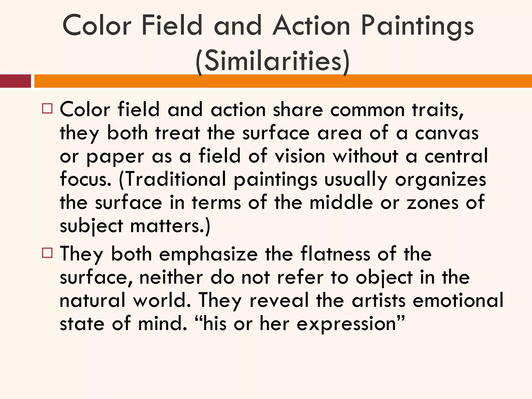 Color Field and Action Paintings  (Similarities) Color field and action share common traits, they both treat the surface area of a canvas or paper as a field of vision without a central focus. (Traditional paintings usually organizes the surface in terms of the middle or zones of subject matters.) They both emphasize the flatness of the surface, neither do not refer to object in the natural world. They reveal the artists emotional state of mind. “his or her expression” 