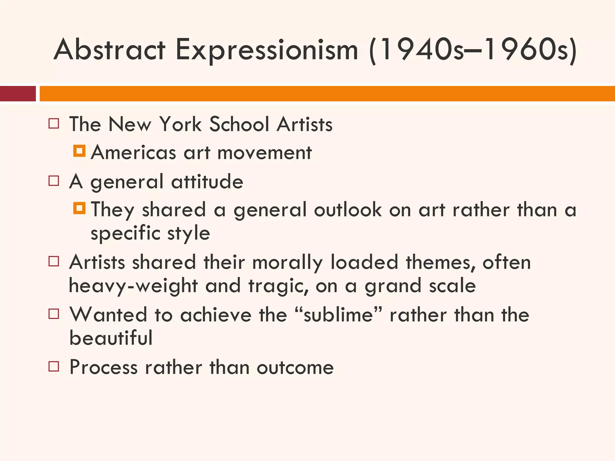 Abstract Expressionism (1940s–1960s) The New York School Artists Americas art movement  A general attitude They shared a general outlook on art rather than a specific style Artists shared their morally loaded themes, often heavy-weight and tragic, on a grand scale Wanted to achieve the “sublime” rather than the beautiful Process rather than outcome 