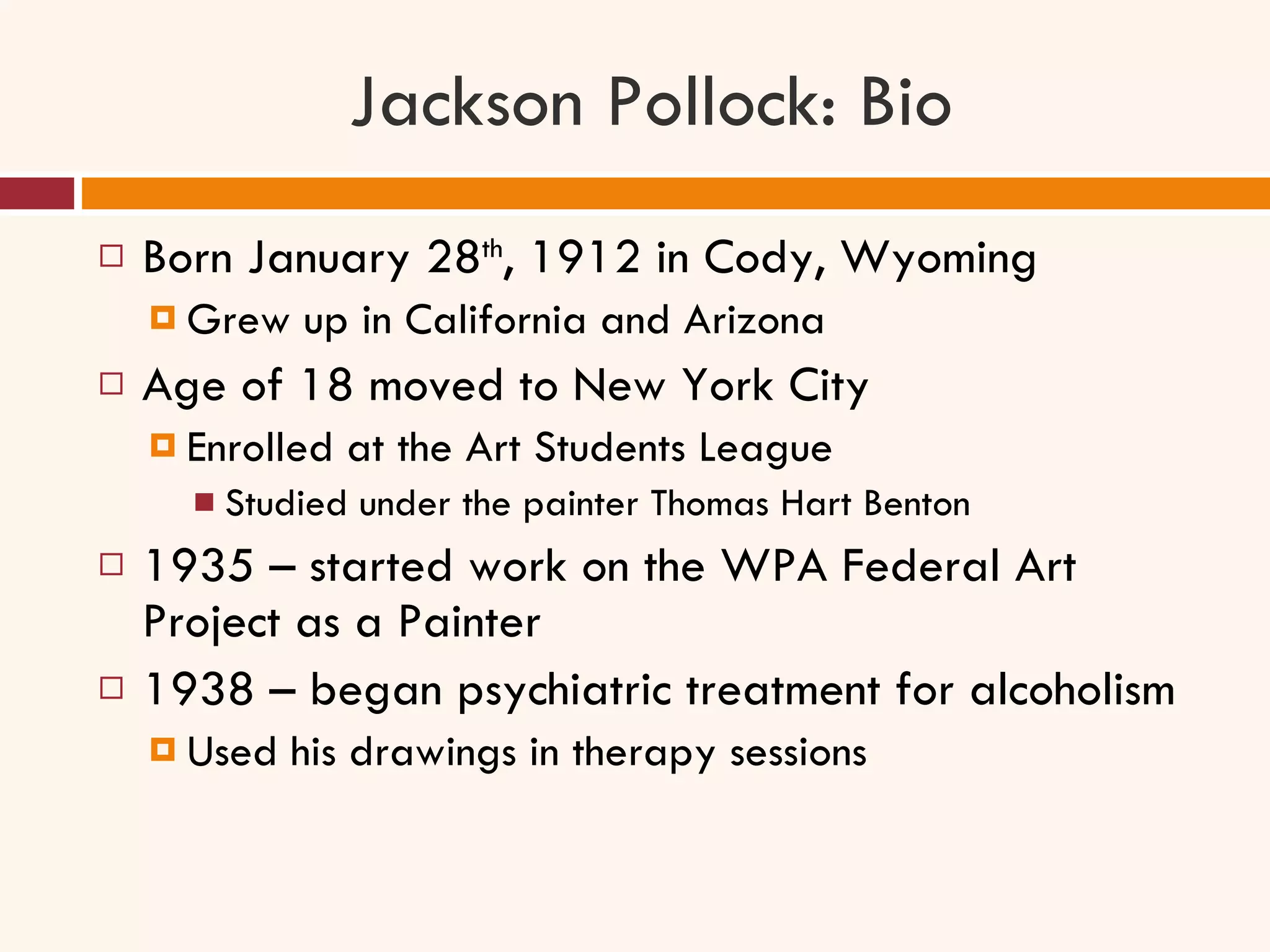 Jackson Pollock: Bio Born January 28 th , 1912 in Cody, Wyoming Grew up in California and Arizona Age of 18 moved to New York City Enrolled at the Art Students League Studied under the painter Thomas Hart Benton 1935 – started work on the WPA Federal Art Project as a Painter 1938 – began psychiatric treatment for alcoholism Used his drawings in therapy sessions 