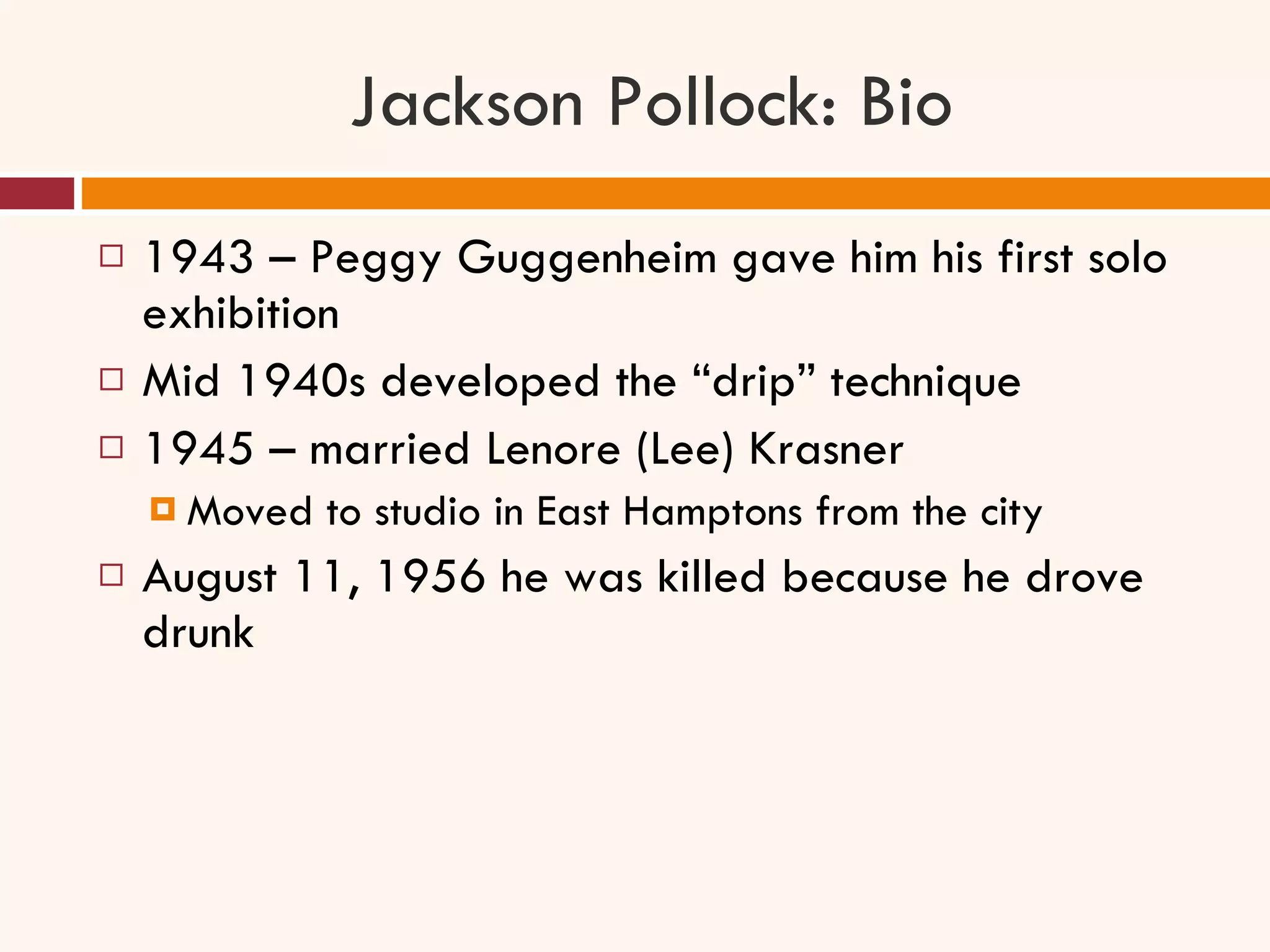 Jackson Pollock: Bio 1943 – Peggy Guggenheim gave him his first solo exhibition Mid 1940s developed the “drip” technique 1945 – married Lenore (Lee) Krasner Moved to studio in East Hamptons from the city August 11, 1956 he was killed because he drove drunk 