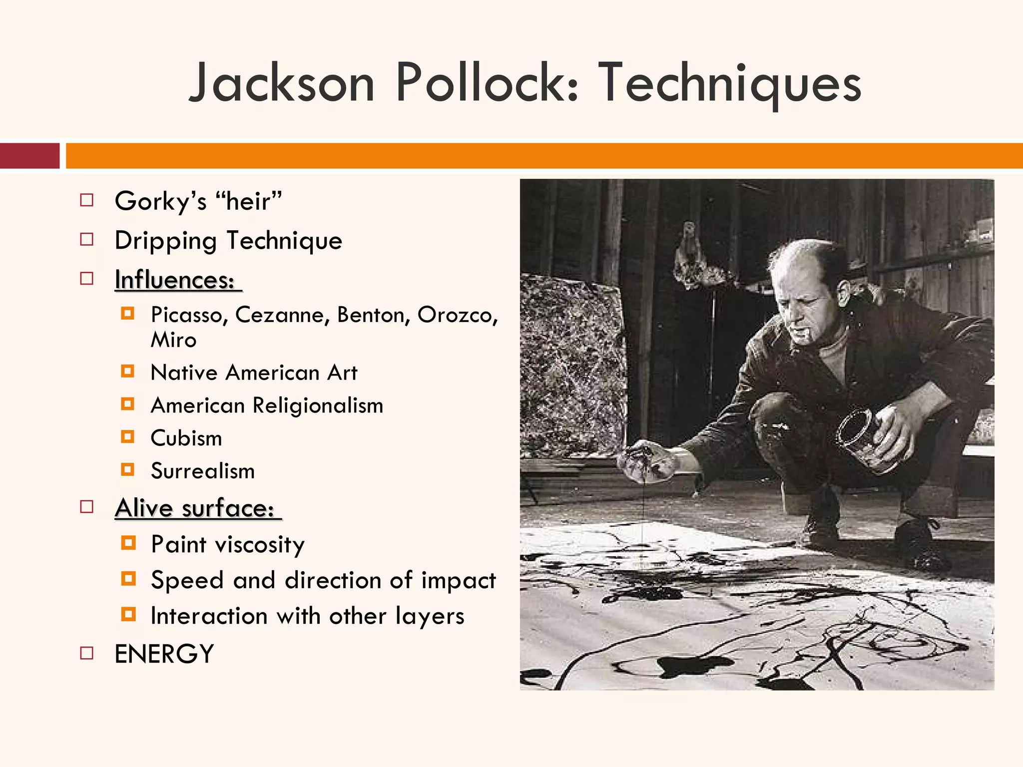 Jackson Pollock: Techniques Gorky’s “heir” Dripping Technique Influences:  Picasso, Cezanne, Benton, Orozco, Miro Native American Art American Religionalism Cubism Surrealism Alive surface:  Paint viscosity Speed and direction of impact Interaction with other layers ENERGY 