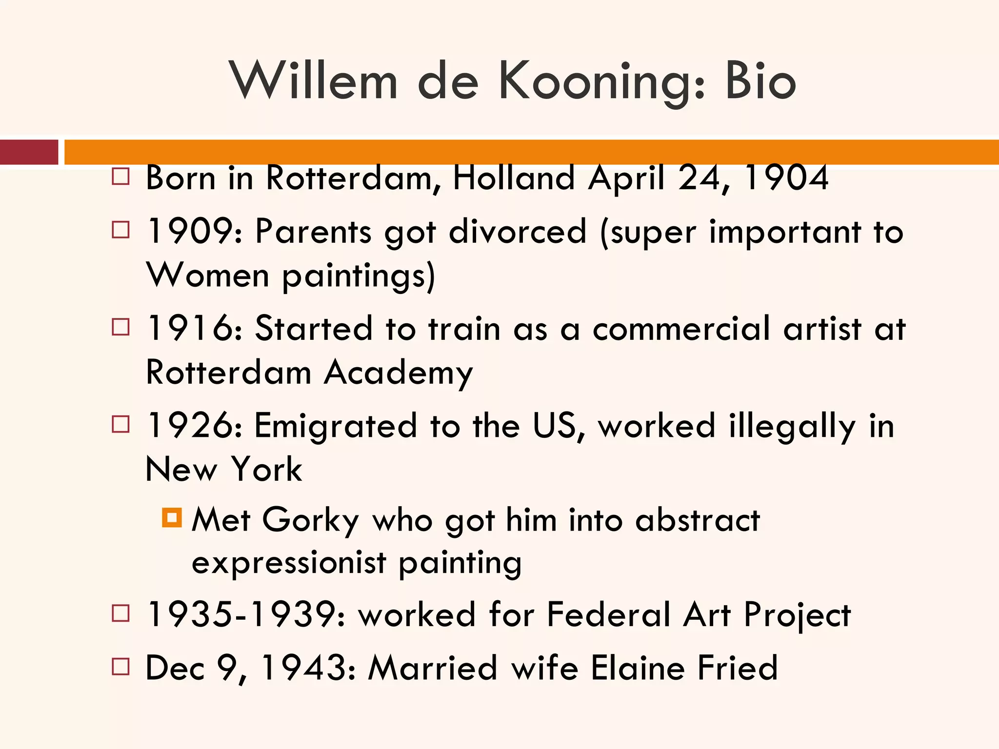 Willem de Kooning: Bio Born in Rotterdam, Holland April 24, 1904 1909: Parents got divorced (super important to Women paintings) 1916: Started to train as a commercial artist at Rotterdam Academy 1926: Emigrated to the US, worked illegally in New York Met Gorky who got him into abstract expressionist painting 1935-1939: worked for Federal Art Project  Dec 9, 1943: Married wife Elaine Fried 