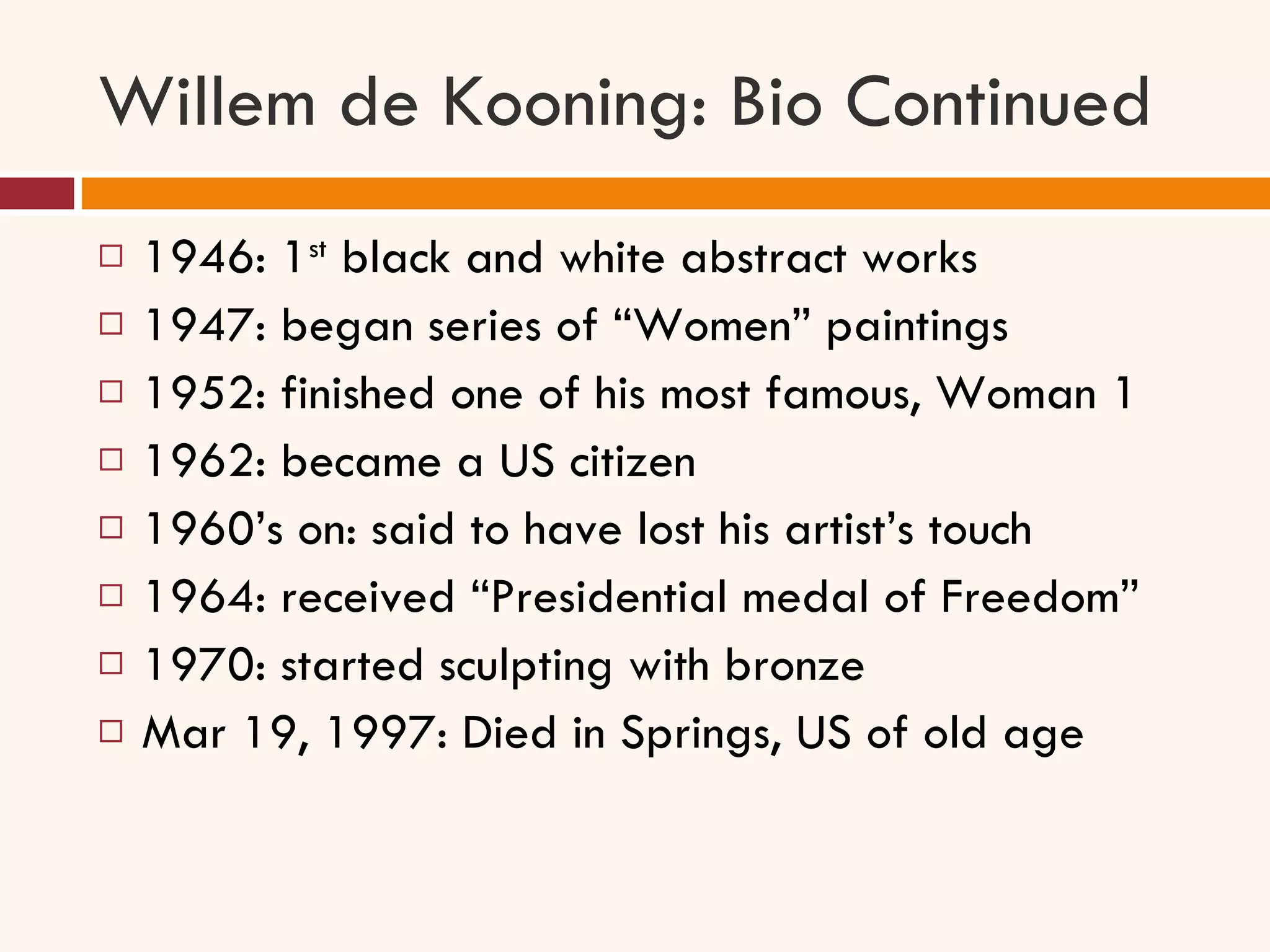 Willem de Kooning: Bio Continued 1946: 1 st  black and white abstract works 1947: began series of “Women” paintings 1952: finished one of his most famous, Woman 1 1962: became a US citizen 1960’s on: said to have lost his artist’s touch 1964: received “Presidential medal of Freedom” 1970: started sculpting with bronze Mar 19, 1997: Died in Springs, US of old age  