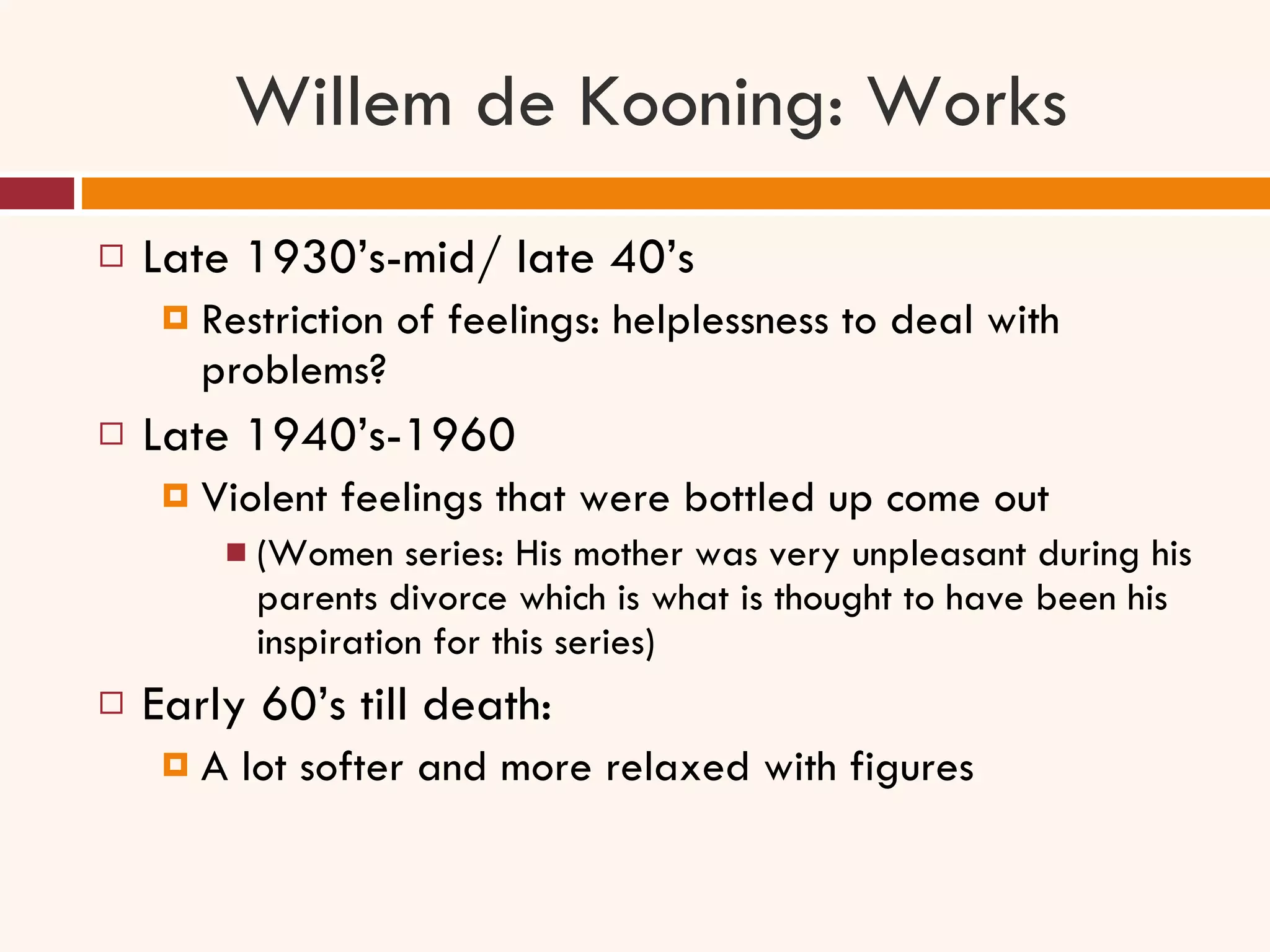 Willem de Kooning: Works Late 1930’s-mid/ late 40’s Restriction of feelings: helplessness to deal with problems? Late 1940’s-1960 Violent feelings that were bottled up come out  (Women series: His mother was very unpleasant during his parents divorce which is what is thought to have been his inspiration for this series) Early 60’s till death: A lot softer and more relaxed with figures 