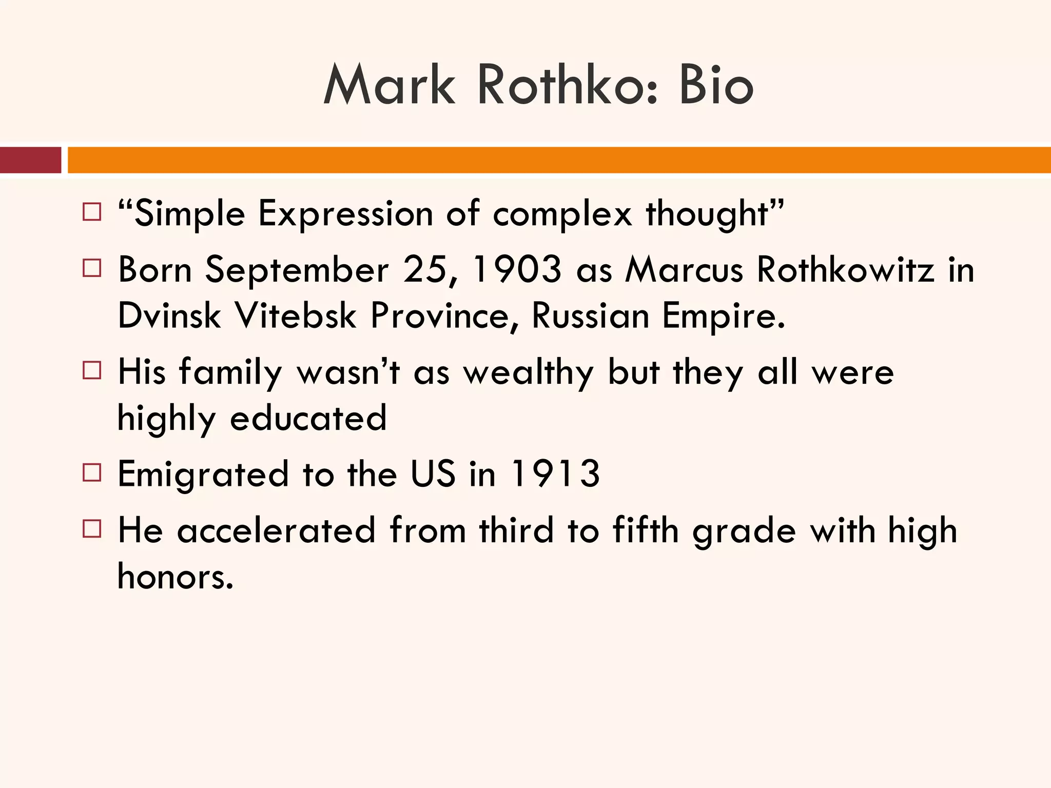 Mark Rothko: Bio “ Simple Expression of complex thought” Born September 25, 1903 as Marcus Rothkowitz in Dvinsk Vitebsk Province, Russian Empire.  His family wasn’t as wealthy but they all were highly educated Emigrated to the US in 1913  He accelerated from third to fifth grade with high honors.  