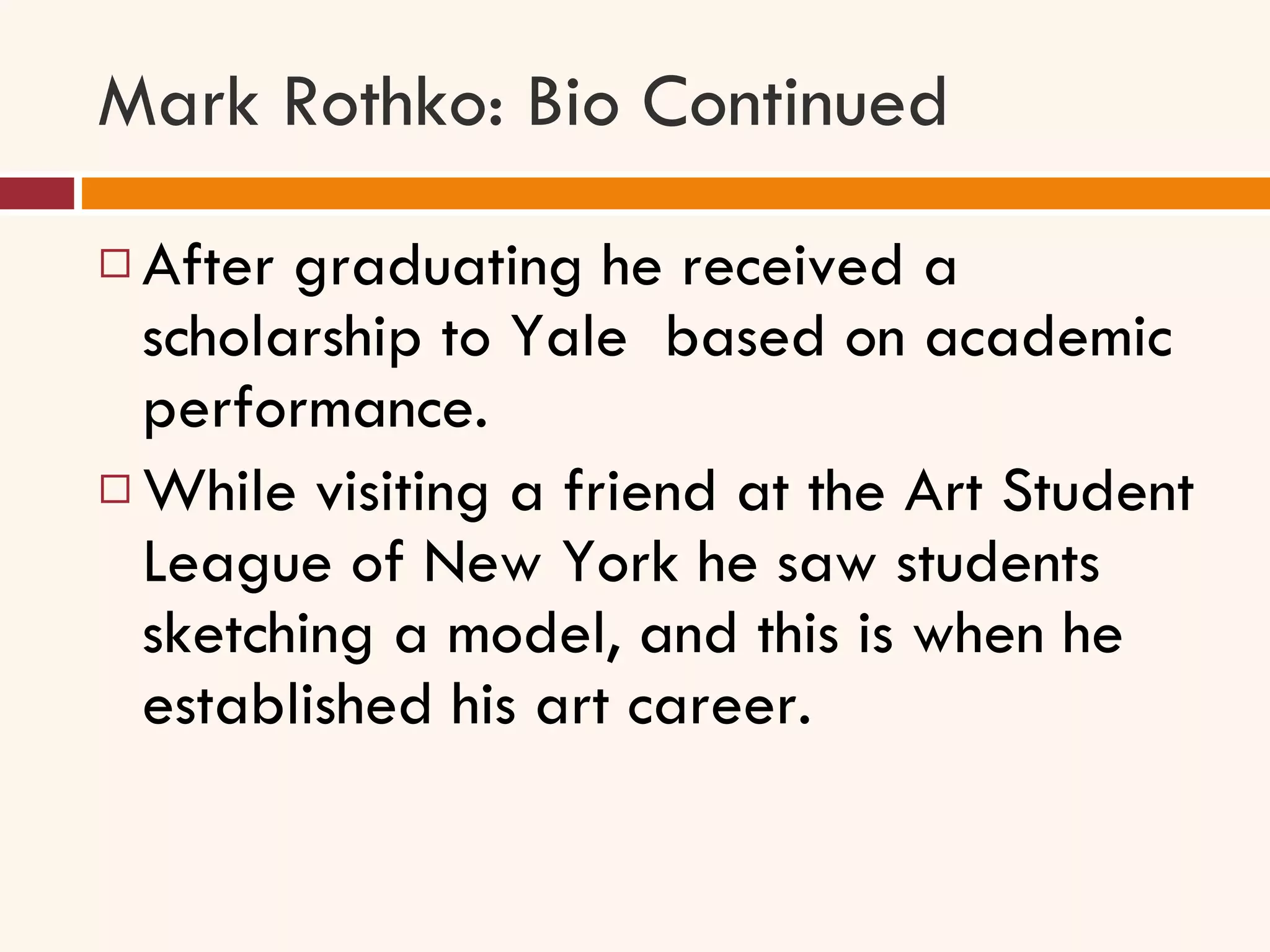 Mark Rothko: Bio Continued After graduating he received a scholarship to Yale  based on academic performance.  While visiting a friend at the Art Student League of New York he saw students sketching a model, and this is when he established his art career. 