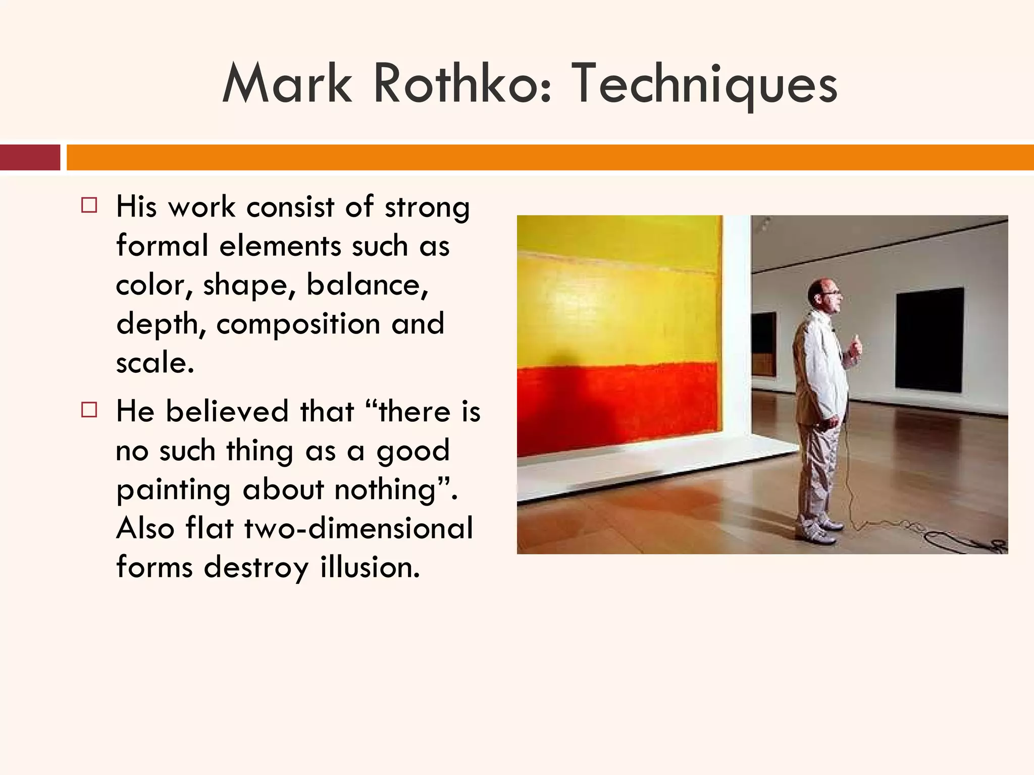 Mark Rothko: Techniques His work consist of strong formal elements such as color, shape, balance, depth, composition and scale.  He believed that “there is no such thing as a good painting about nothing”. Also flat two-dimensional forms destroy illusion. 