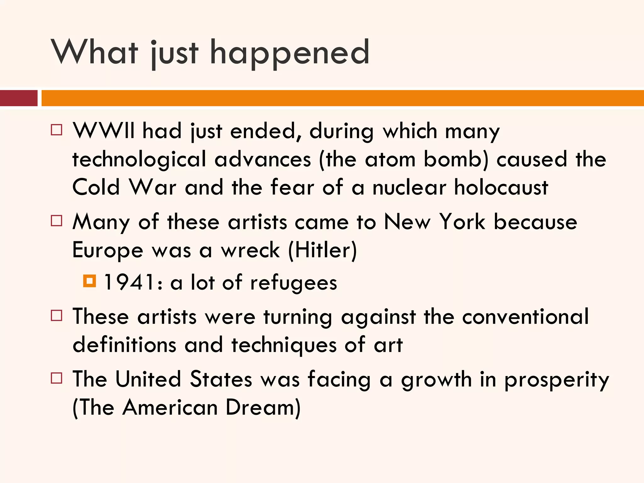 What just happened WWII had just ended, during which many technological advances (the atom bomb) caused the Cold War and the fear of a nuclear holocaust Many of these artists came to New York because Europe was a wreck (Hitler)  1941: a lot of refugees  These artists were turning against the conventional definitions and techniques of art The United States was facing a growth in prosperity (The American Dream) 