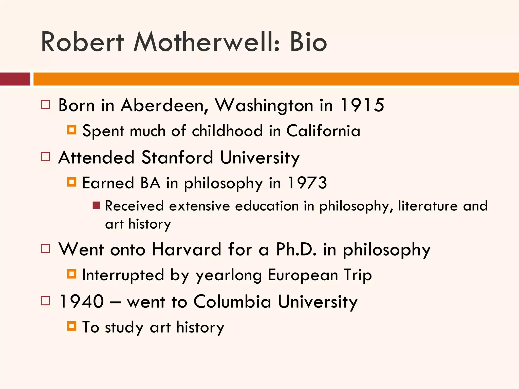 Robert Motherwell: Bio Born in Aberdeen, Washington in 1915 Spent much of childhood in California Attended Stanford University Earned BA in philosophy in 1973 Received extensive education in philosophy, literature and art history Went onto Harvard for a Ph.D. in philosophy Interrupted by yearlong European Trip 1940 – went to Columbia University To study art history 