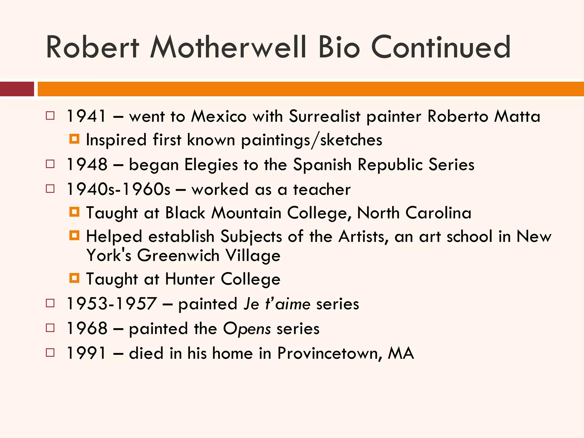 Robert Motherwell Bio Continued 1941 – went to Mexico with Surrealist painter Roberto Matta Inspired first known paintings/sketches 1948 – began Elegies to the Spanish Republic Series 1940s-1960s – worked as a teacher Taught at Black Mountain College, North Carolina Helped establish Subjects of the Artists, an art school in New York's Greenwich Village Taught at Hunter College 1953-1957 – painted  Je t’aime  series 1968 – painted the  Opens  series 1991 – died in his home in Provincetown, MA 