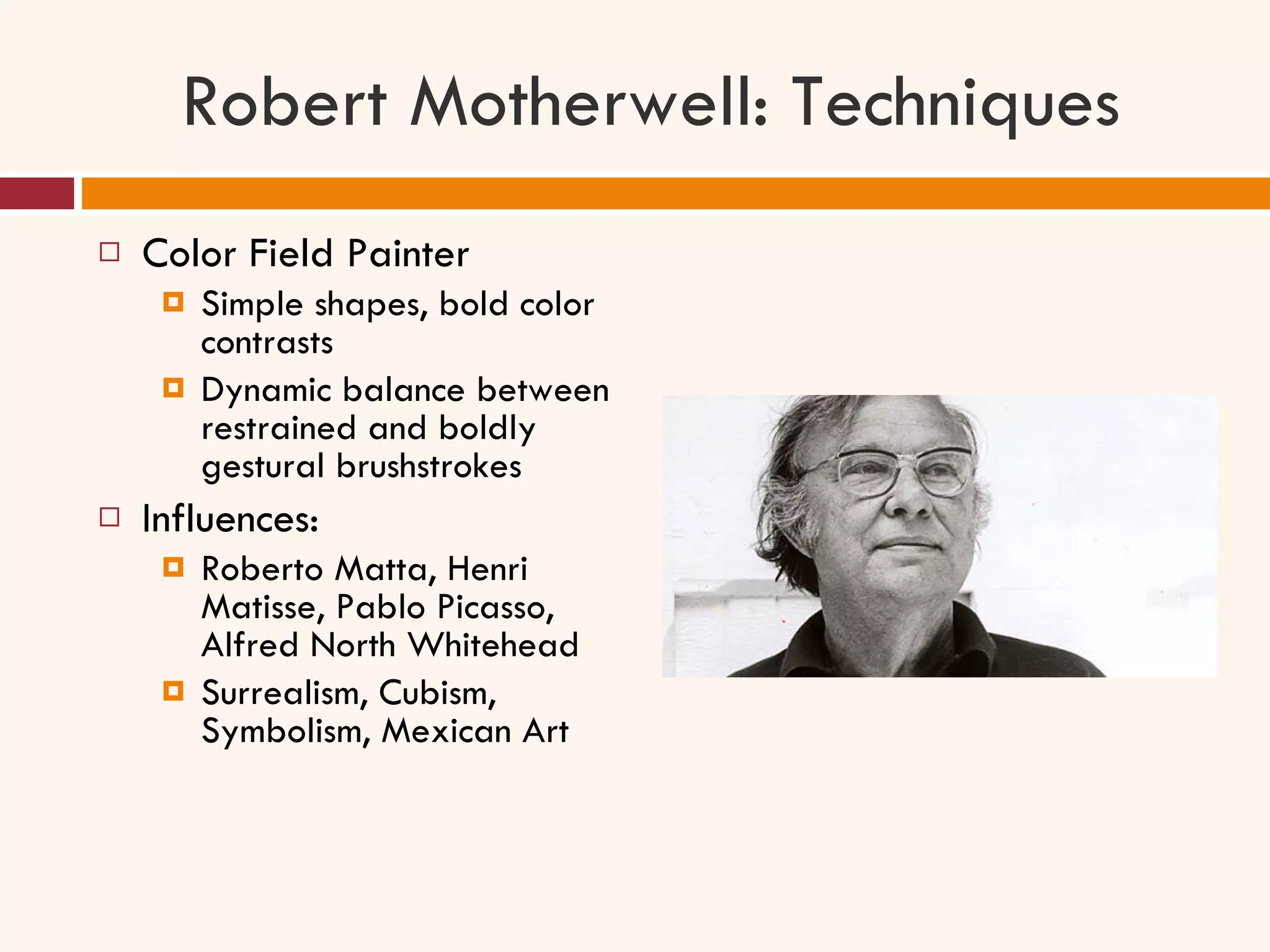 Robert Motherwell: Techniques Color Field Painter Simple shapes, bold color contrasts Dynamic balance between restrained and boldly gestural brushstrokes Influences: Roberto Matta, Henri Matisse, Pablo Picasso, Alfred North Whitehead Surrealism, Cubism, Symbolism, Mexican Art 