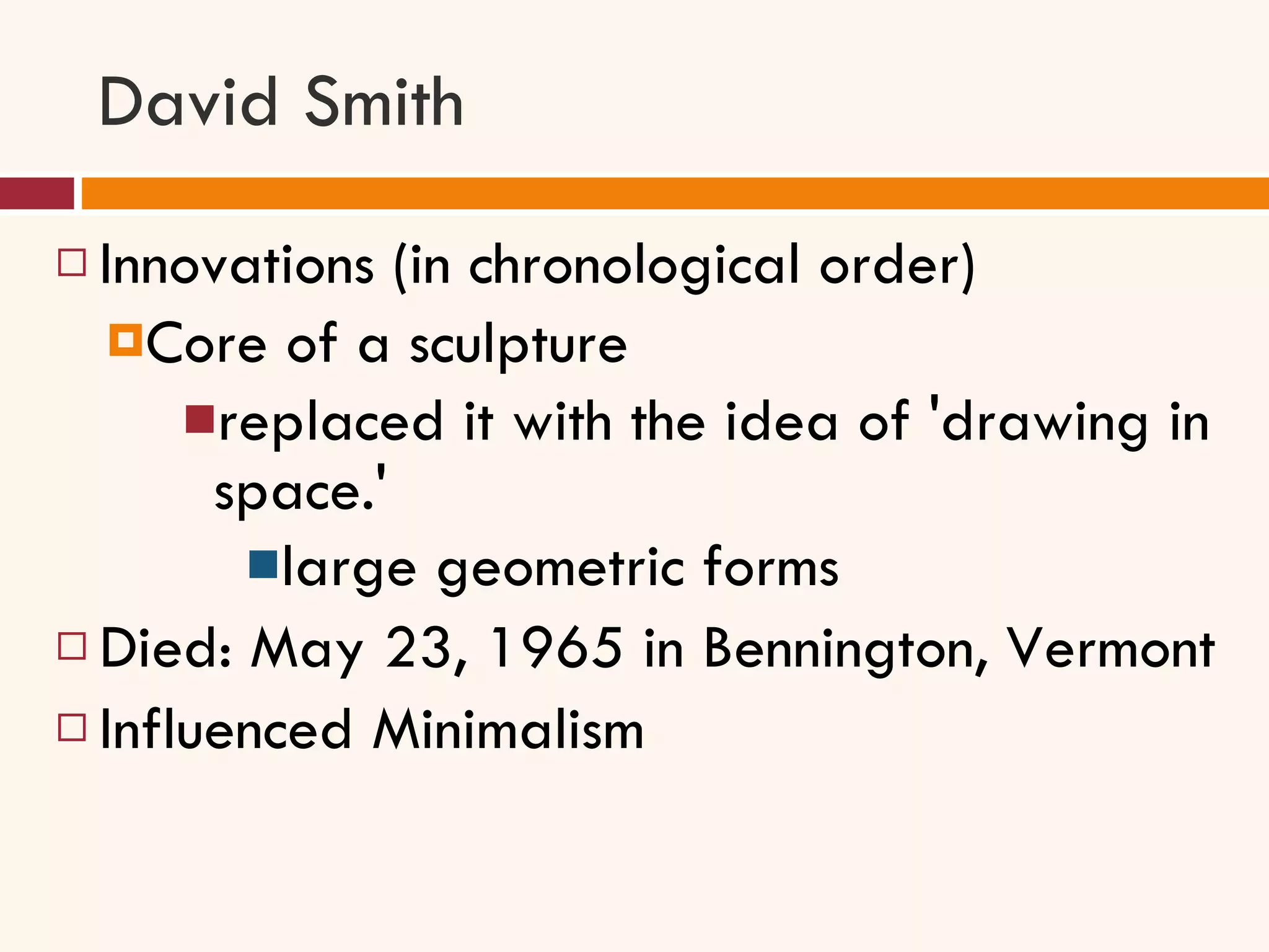 David Smith Innovations (in chronological order) Core of a sculpture replaced it with the idea of 'drawing in space.'  large geometric forms Died: May 23, 1965 in Bennington, Vermont Influenced Minimalism 