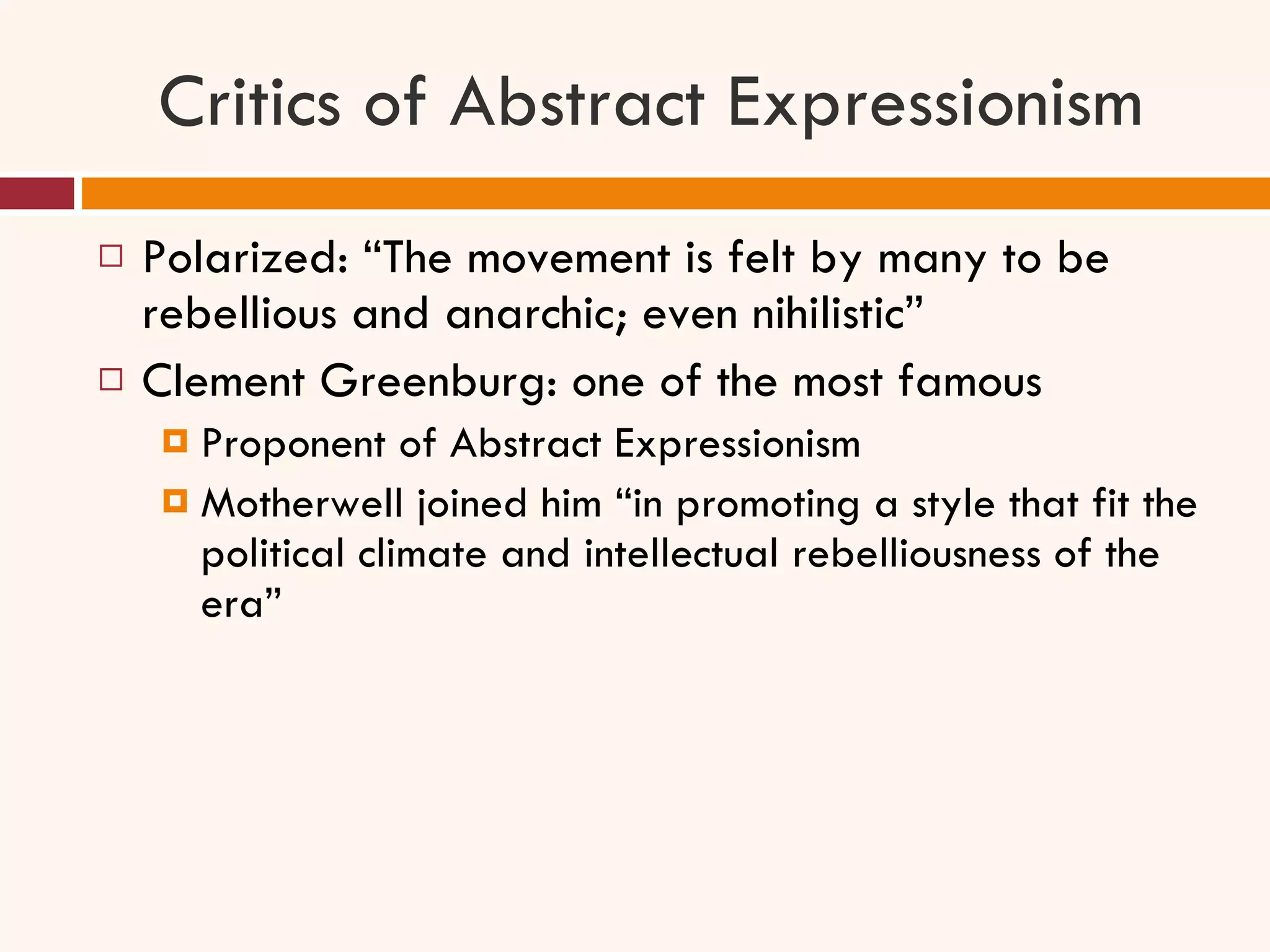 Critics of Abstract Expressionism Polarized: “The movement is felt by many to be rebellious and anarchic; even nihilistic” Clement Greenburg: one of the most famous  Proponent of Abstract Expressionism Motherwell joined him “in promoting a style that fit the political climate and intellectual rebelliousness of the era” 