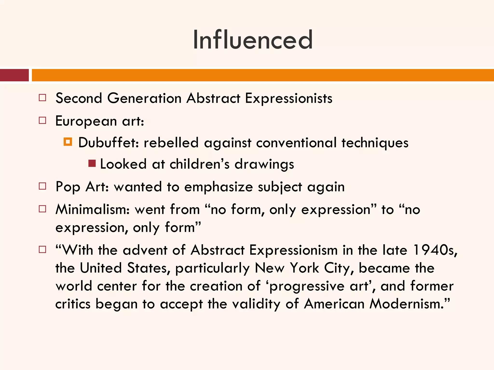 Influenced Second Generation Abstract Expressionists European art:  Dubuffet: rebelled against conventional techniques Looked at children’s drawings Pop Art: wanted to emphasize subject again Minimalism: went from “no form, only expression” to “no expression, only form” “ With the advent of Abstract Expressionism in the late 1940s, the United States, particularly New York City, became the world center for the creation of ‘progressive art’, and former critics began to accept the validity of American Modernism.” 
