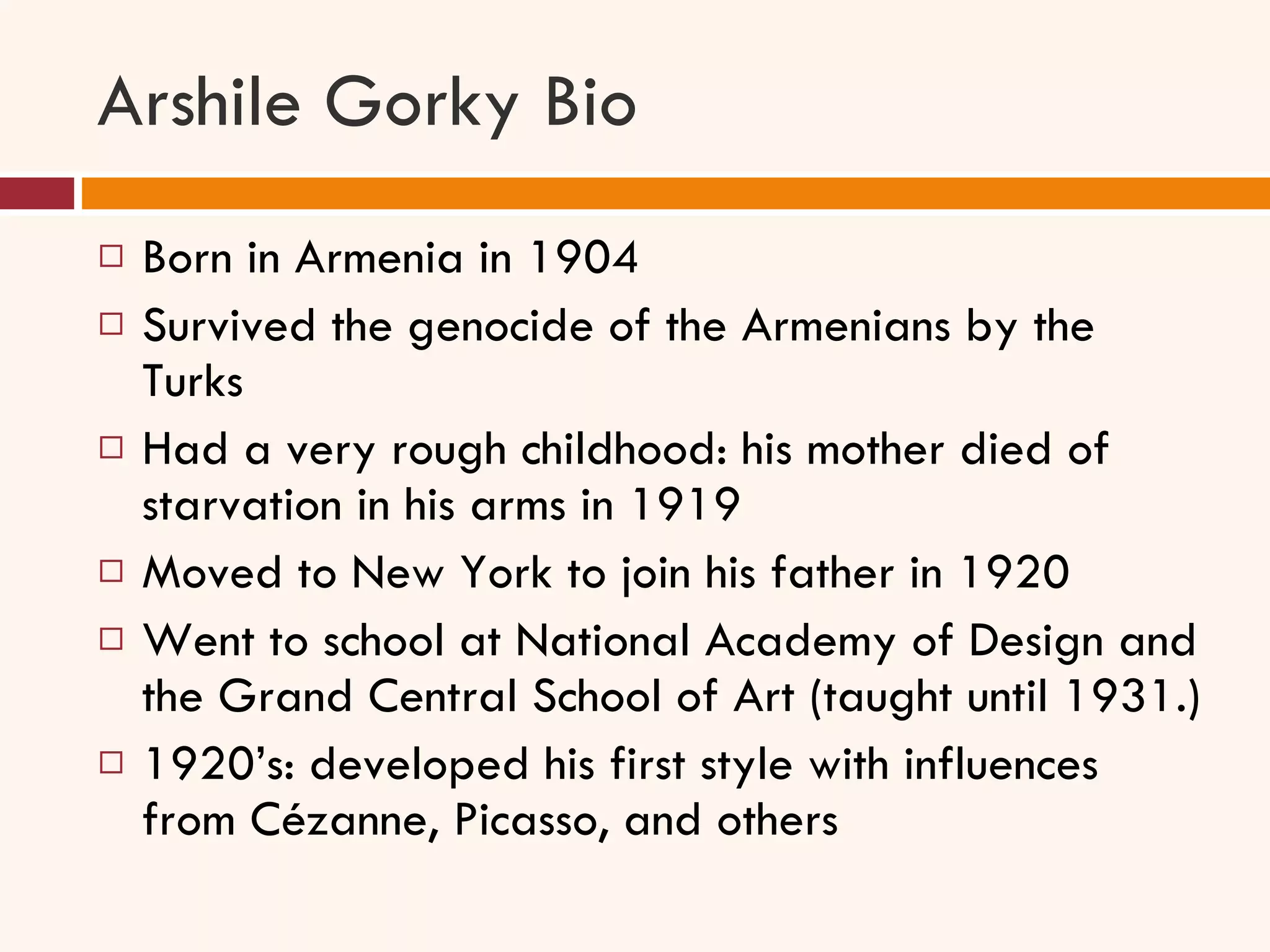 Arshile Gorky Bio Born in Armenia in 1904 Survived the genocide of the Armenians by the Turks Had a very rough childhood: his mother died of starvation in his arms in 1919 Moved to New York to join his father in 1920 Went to school at National Academy of Design and the Grand Central School of Art (taught until 1931.) 1920’s: developed his first style with influences from Cézanne, Picasso, and others 