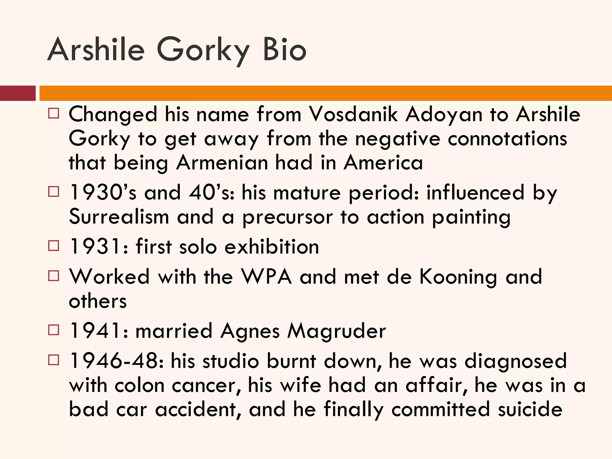 Arshile Gorky Bio Changed his name from Vosdanik Adoyan to Arshile Gorky to get away from the negative connotations that being Armenian had in America 1930’s and 40’s: his mature period: influenced by Surrealism and a precursor to action painting  1931: first solo exhibition Worked with the WPA and met de Kooning and others 1941: married Agnes Magruder 1946-48: his studio burnt down, he was diagnosed with colon cancer, his wife had an affair, he was in a bad car accident, and he finally committed suicide 