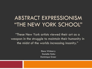 ABSTRACT EXPRESSIONISM “THE NEW YORK SCHOOL” Elena Winberry Danielle Hutko Dominique Greer “ These New York artists viewed their art as a weapon in the struggle to maintain their humanity in the midst of the worlds increasing insanity.” 
