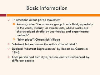 Basic Information 1 st  American avant-garde movement Avant-garde: “the advance group in any field, especially in the visual, literary, or musical arts, whose works are characterized chiefly by unorthodox and experimental methods” “ birth place”: Greenwich Village “ abstract but expresses the artists state of mind.” Dubbed “Abstract Expressionism” by Robert M. Coates in 1946 Each person had own style, reason, and was influenced by different people 