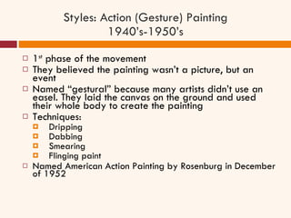 Styles: Action (Gesture) Painting 1940’s-1950’s 1 st  phase of the movement They believed the painting wasn’t a picture, but an event Named “gestural” because many artists didn’t use an easel. They laid the canvas on the ground and used their whole body to create the painting Techniques:  Dripping Dabbing  Smearing Flinging paint Named American Action Painting by Rosenburg in December of 1952 