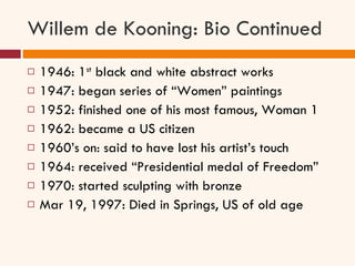 Willem de Kooning: Bio Continued 1946: 1 st  black and white abstract works 1947: began series of “Women” paintings 1952: finished one of his most famous, Woman 1 1962: became a US citizen 1960’s on: said to have lost his artist’s touch 1964: received “Presidential medal of Freedom” 1970: started sculpting with bronze Mar 19, 1997: Died in Springs, US of old age  