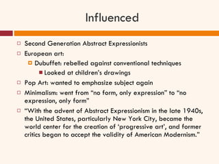 Influenced Second Generation Abstract Expressionists European art:  Dubuffet: rebelled against conventional techniques Looked at children’s drawings Pop Art: wanted to emphasize subject again Minimalism: went from “no form, only expression” to “no expression, only form” “ With the advent of Abstract Expressionism in the late 1940s, the United States, particularly New York City, became the world center for the creation of ‘progressive art’, and former critics began to accept the validity of American Modernism.” 