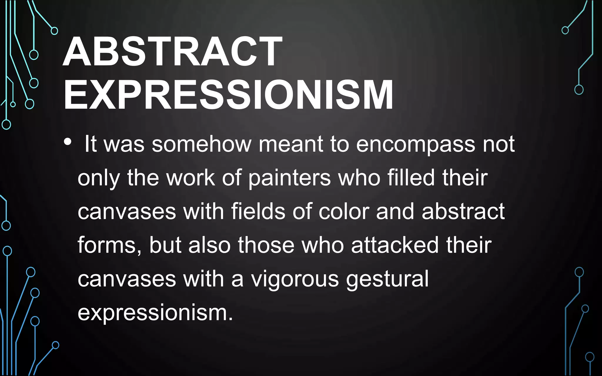 ABSTRACT
EXPRESSIONISM
• It was somehow meant to encompass not
only the work of painters who filled their
canvases with fields of color and abstract
forms, but also those who attacked their
canvases with a vigorous gestural
expressionism.