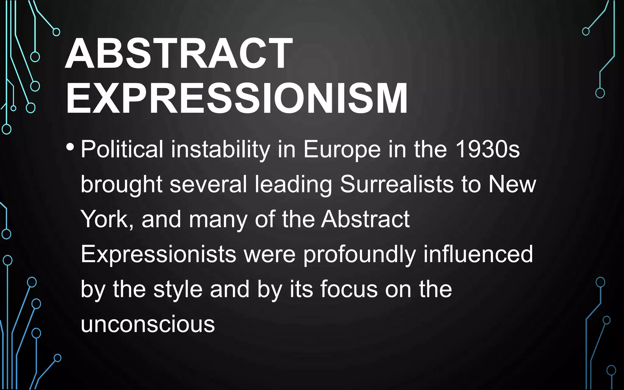 ABSTRACT
EXPRESSIONISM
• Political instability in Europe in the 1930s
brought several leading Surrealists to New
York, and many of the Abstract
Expressionists were profoundly influenced
by the style and by its focus on the
unconscious