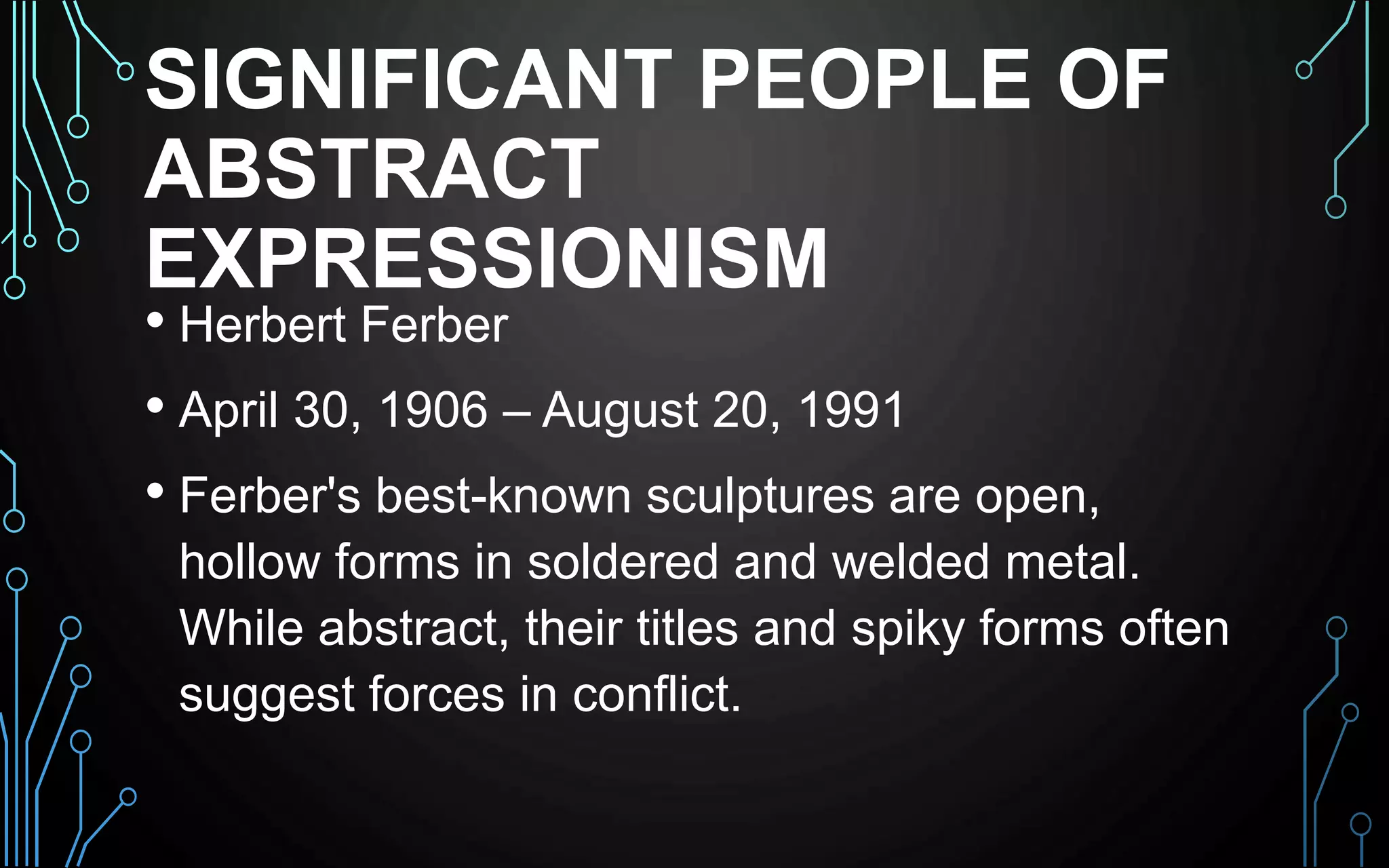 SIGNIFICANT PEOPLE OF
ABSTRACT
EXPRESSIONISM
• Herbert Ferber
• April 30, 1906 – August 20, 1991
• Ferber's best-known sculptures are open,
hollow forms in soldered and welded metal.
While abstract, their titles and spiky forms often
suggest forces in conflict.