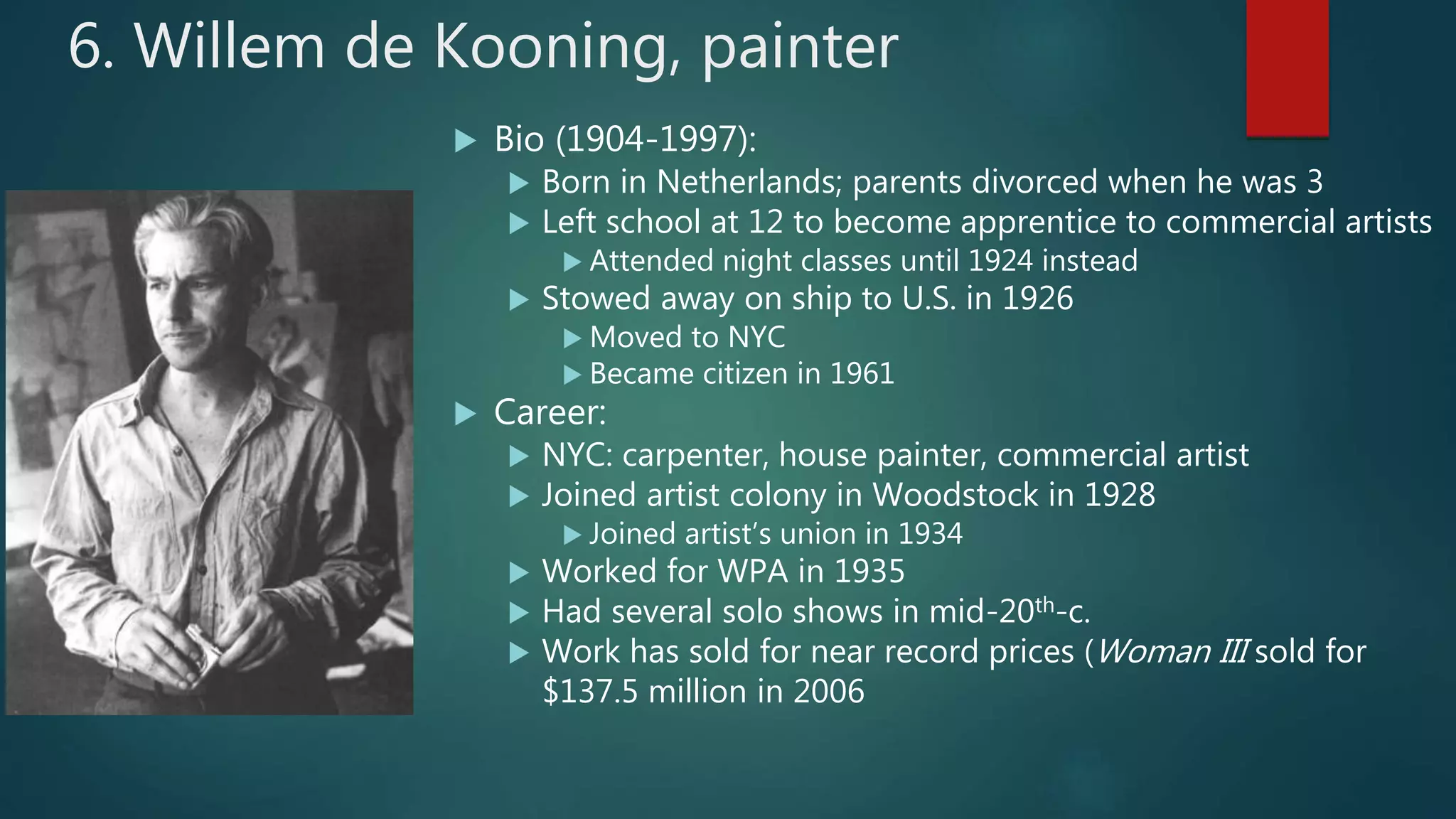 6. Willem de Kooning, painter
 Bio (1904-1997):
 Born in Netherlands; parents divorced when he was 3
 Left school at 12 to become apprentice to commercial artists
 Attended night classes until 1924 instead
 Stowed away on ship to U.S. in 1926
 Moved to NYC
 Became citizen in 1961
 Career:
 NYC: carpenter, house painter, commercial artist
 Joined artist colony in Woodstock in 1928
 Joined artist&rsquo;s union in 1934
 Worked for WPA in 1935
 Had several solo shows in mid-20th-c.
 Work has sold for near record prices (Woman III sold for
$137.5 million in 2006
 