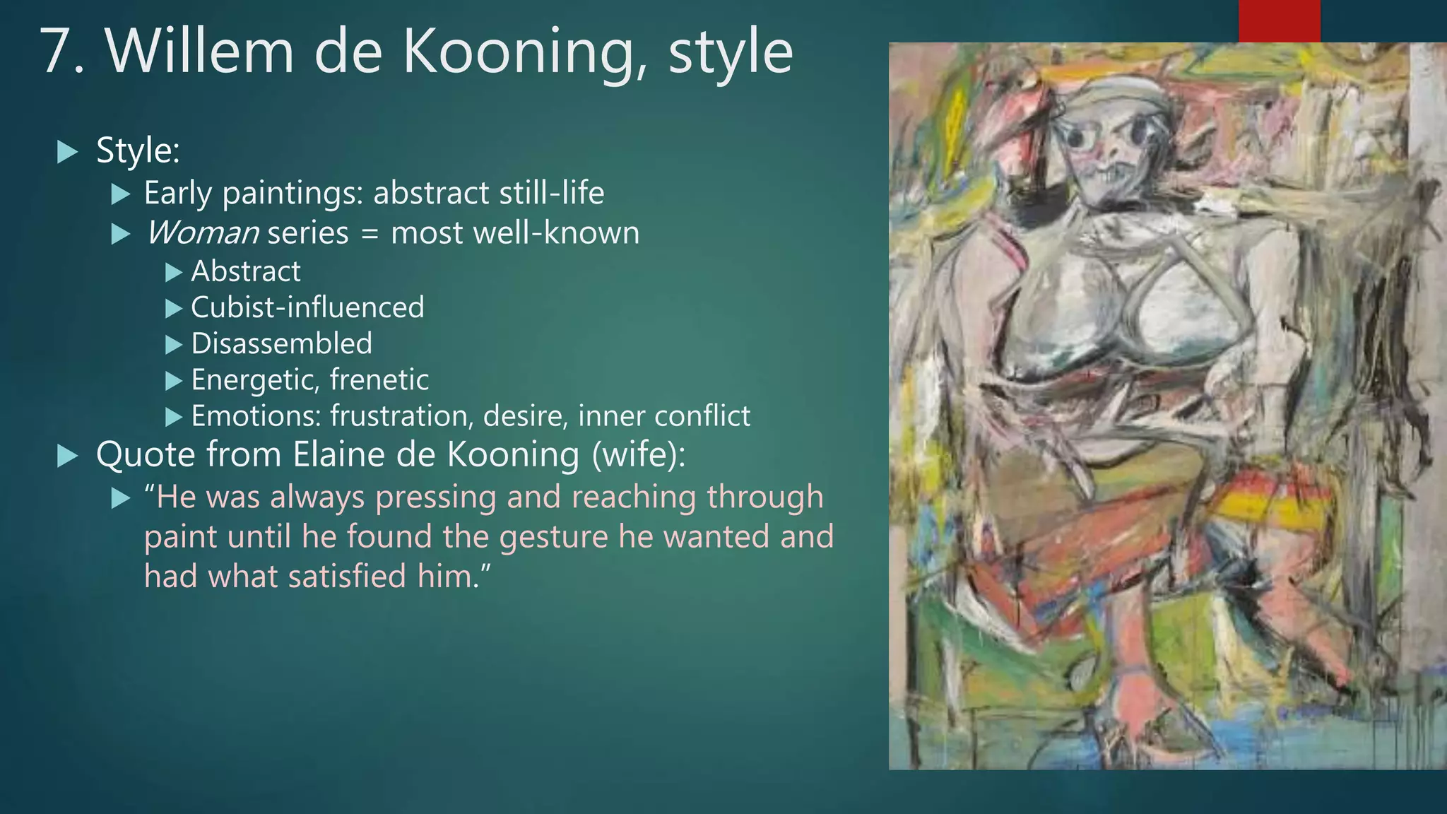 7. Willem de Kooning, style
 Style:
 Early paintings: abstract still-life
 Woman series = most well-known
 Abstract
 Cubist-influenced
 Disassembled
 Energetic, frenetic
 Emotions: frustration, desire, inner conflict
 Quote from Elaine de Kooning (wife):
 &ldquo;He was always pressing and reaching through
paint until he found the gesture he wanted and
had what satisfied him.&rdquo;
 