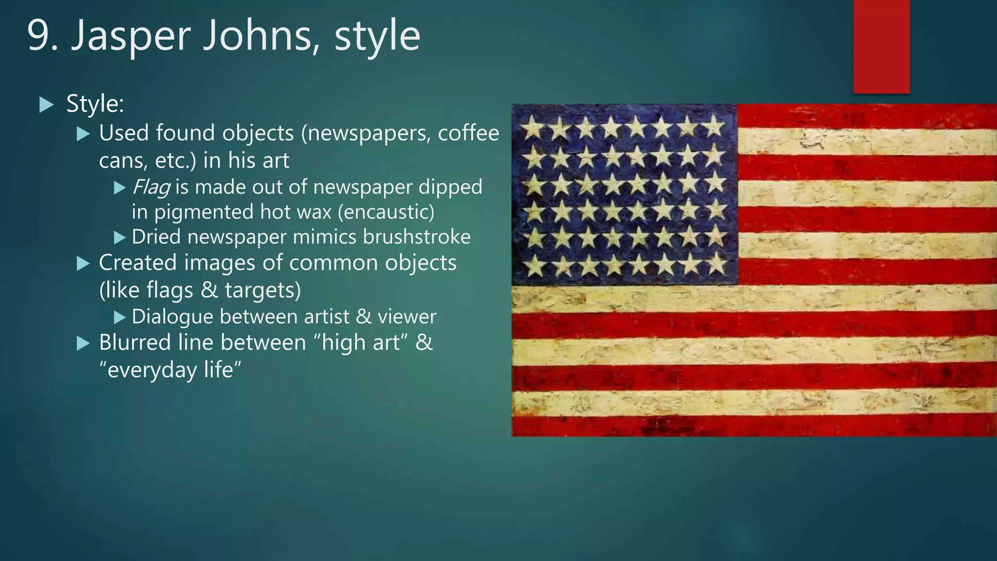 9. Jasper Johns, style
 Style:
 Used found objects (newspapers, coffee
cans, etc.) in his art
 Flag is made out of newspaper dipped
in pigmented hot wax (encaustic)
 Dried newspaper mimics brushstroke
 Created images of common objects
(like flags & targets)
 Dialogue between artist & viewer
 Blurred line between &ldquo;high art&rdquo; &
&ldquo;everyday life&rdquo;
 