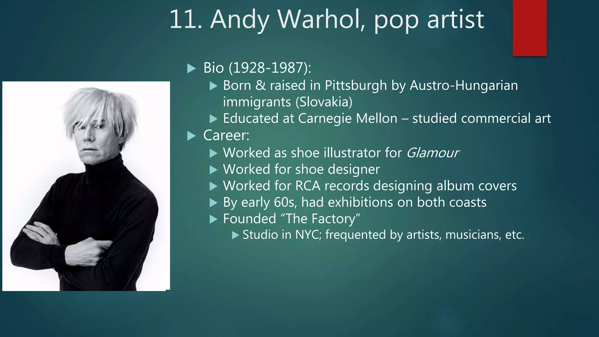 11. Andy Warhol, pop artist
 Bio (1928-1987):
 Born & raised in Pittsburgh by Austro-Hungarian
immigrants (Slovakia)
 Educated at Carnegie Mellon &ndash; studied commercial art
 Career:
 Worked as shoe illustrator for Glamour
 Worked for shoe designer
 Worked for RCA records designing album covers
 By early 60s, had exhibitions on both coasts
 Founded &ldquo;The Factory&rdquo;
 Studio in NYC; frequented by artists, musicians, etc.
 
