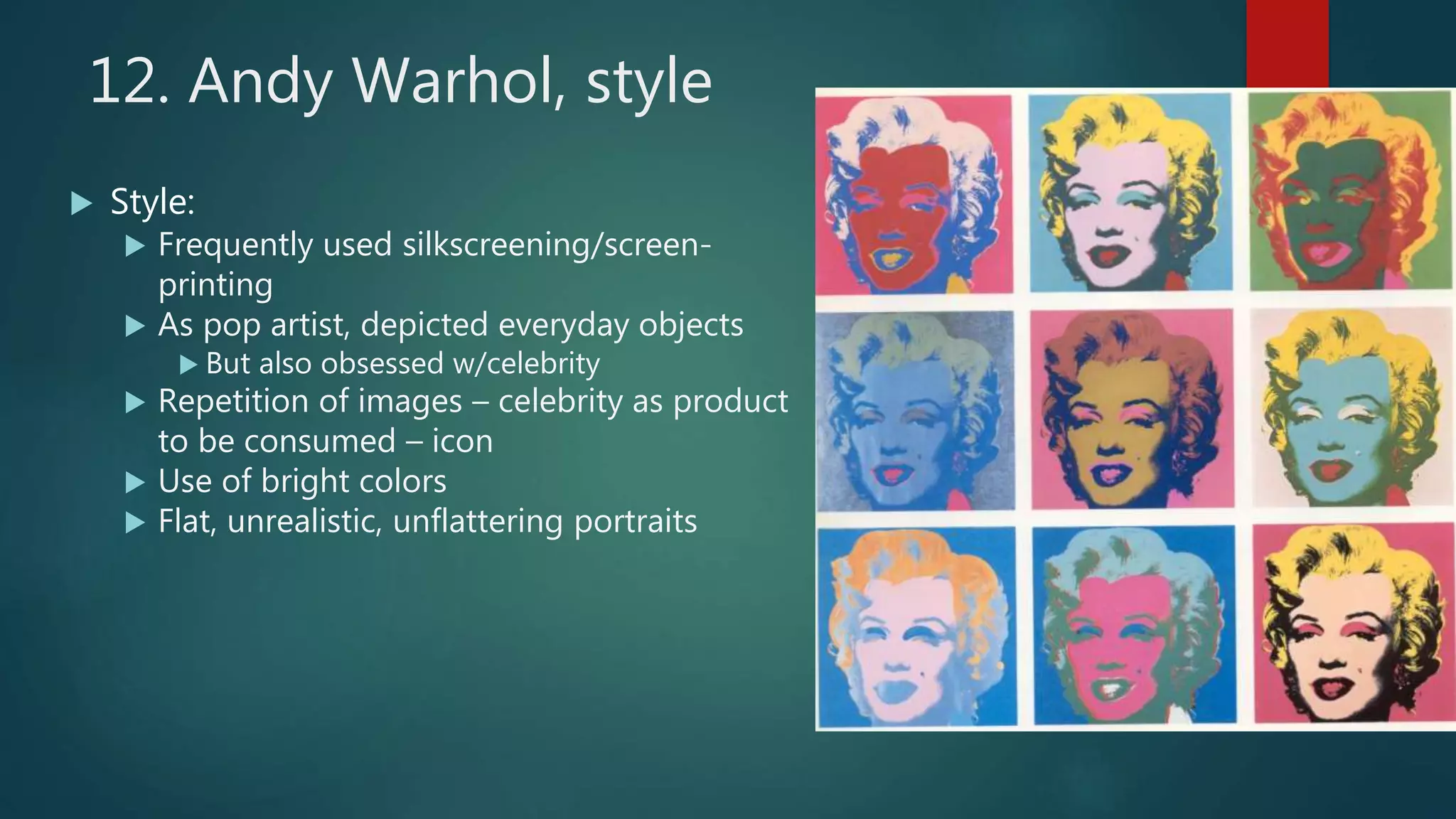 12. Andy Warhol, style
 Style:
 Frequently used silkscreening/screen-
printing
 As pop artist, depicted everyday objects
 But also obsessed w/celebrity
 Repetition of images &ndash; celebrity as product
to be consumed &ndash; icon
 Use of bright colors
 Flat, unrealistic, unflattering portraits
 