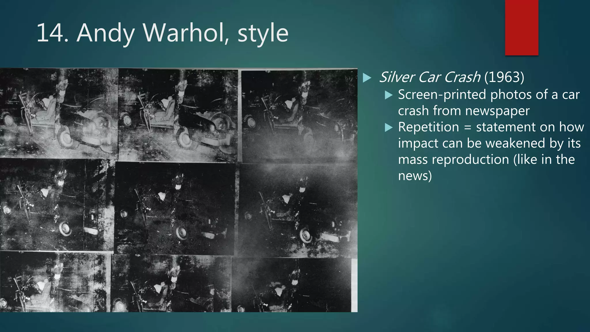 14. Andy Warhol, style
 Silver Car Crash (1963)
 Screen-printed photos of a car
crash from newspaper
 Repetition = statement on how
impact can be weakened by its
mass reproduction (like in the
news)
 