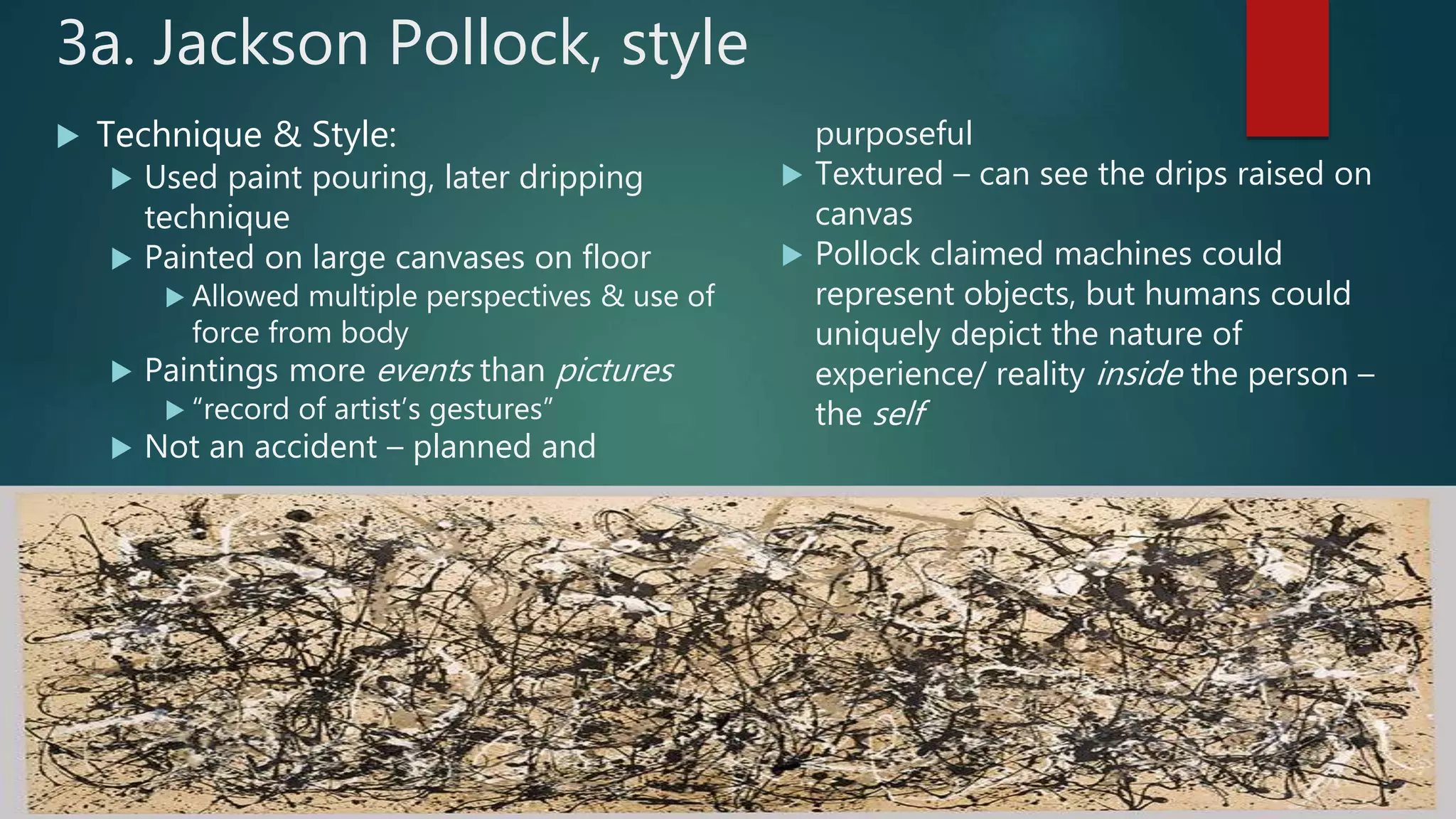 3a. Jackson Pollock, style
 Technique & Style:
 Used paint pouring, later dripping
technique
 Painted on large canvases on floor
 Allowed multiple perspectives & use of
force from body
 Paintings more events than pictures
 &ldquo;record of artist&rsquo;s gestures&rdquo;
 Not an accident &ndash; planned and
purposeful
 Textured &ndash; can see the drips raised on
canvas
 Pollock claimed machines could
represent objects, but humans could
uniquely depict the nature of
experience/ reality inside the person &ndash;
the self
 