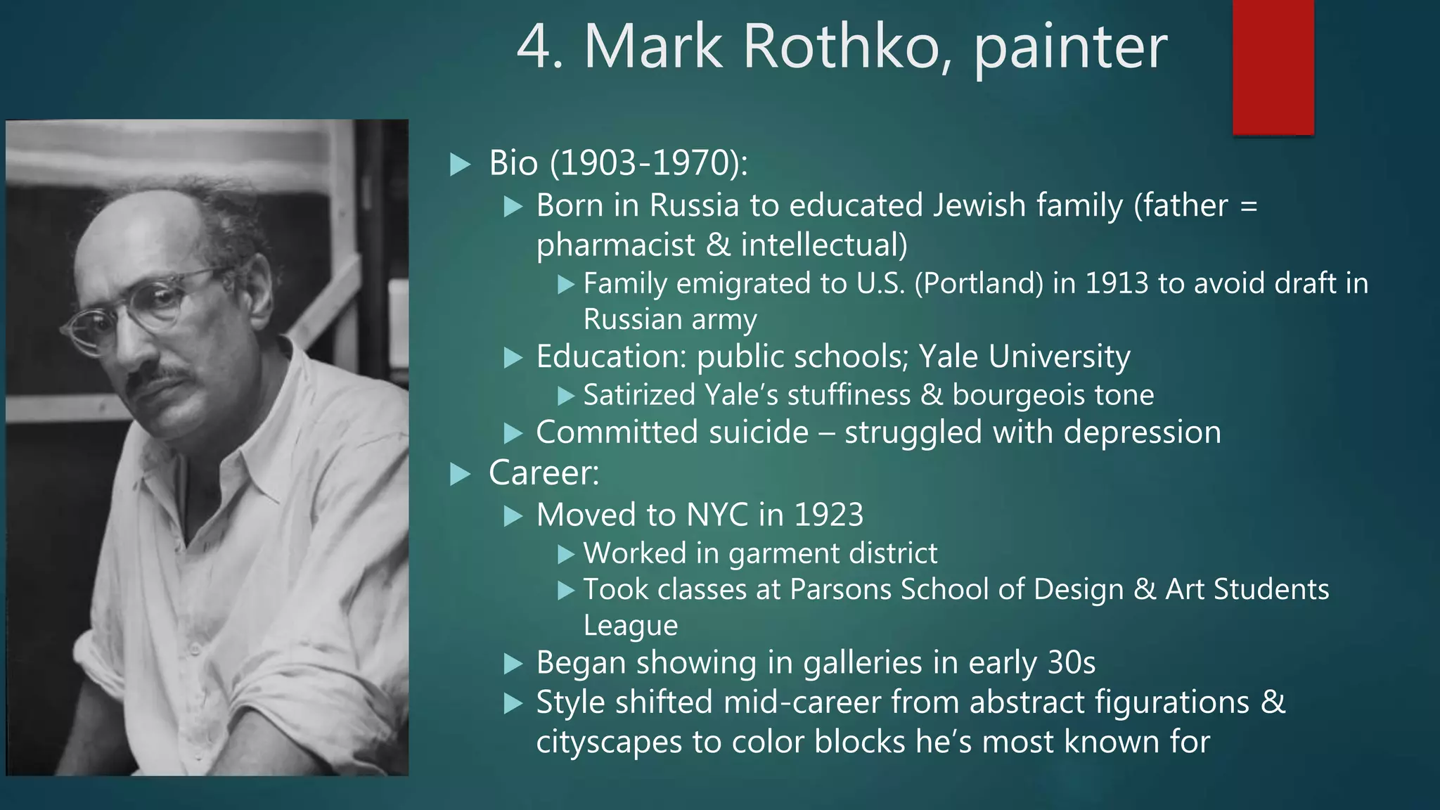 4. Mark Rothko, painter
 Bio (1903-1970):
 Born in Russia to educated Jewish family (father =
pharmacist & intellectual)
 Family emigrated to U.S. (Portland) in 1913 to avoid draft in
Russian army
 Education: public schools; Yale University
 Satirized Yale&rsquo;s stuffiness & bourgeois tone
 Committed suicide &ndash; struggled with depression
 Career:
 Moved to NYC in 1923
 Worked in garment district
 Took classes at Parsons School of Design & Art Students
League
 Began showing in galleries in early 30s
 Style shifted mid-career from abstract figurations &
cityscapes to color blocks he&rsquo;s most known for
 