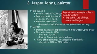 8. Jasper Johns, painter
 Bio (1930-):
 Born & raised in South (Georgia; South Carolina)
 Educated at University of South Carolina & Parsons School
of Design (New York)
 Served in Korean War
 Returned to NYC after war  met Robert Rauschenberg
 Career:
 Started as abstract expressionist  Neo-Dadaist/pop artist
 First solo show in 1958
 Included Flag (1955)
 Idea for Flag came to him in a dream
 many of his paintings are valued in the millions
 Flag sold in 2010 for $110 million
Pop art: art using objects from
popular culture
• E.g., Johns’ use of flags,
maps, and targets
 