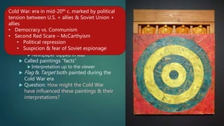 10. Johns, style
 Style:
 Incorporated sculpture into painting
 Plaster cast faces
 Newspaper dipped in wax
 Called paintings “facts”
 Interpretation up to the viewer
 Flag & Target both painted during the
Cold War era
 Question: How might the Cold War
have influenced these paintings & their
interpretations?
Cold War: era in mid-20th c. marked by political
tension between U.S. + allies & Soviet Union +
allies
• Democracy vs. Communism
• Second Red Scare – McCarthyism
• Political repression
• Suspicion & fear of Soviet espionage
 