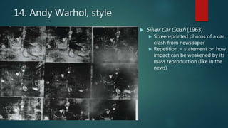 14. Andy Warhol, style
 Silver Car Crash (1963)
 Screen-printed photos of a car
crash from newspaper
 Repetition = statement on how
impact can be weakened by its
mass reproduction (like in the
news)
 