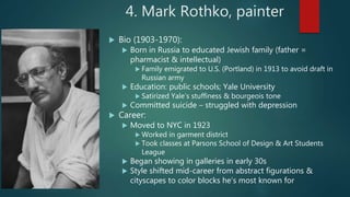4. Mark Rothko, painter
 Bio (1903-1970):
 Born in Russia to educated Jewish family (father =
pharmacist & intellectual)
 Family emigrated to U.S. (Portland) in 1913 to avoid draft in
Russian army
 Education: public schools; Yale University
 Satirized Yale’s stuffiness & bourgeois tone
 Committed suicide – struggled with depression
 Career:
 Moved to NYC in 1923
 Worked in garment district
 Took classes at Parsons School of Design & Art Students
League
 Began showing in galleries in early 30s
 Style shifted mid-career from abstract figurations &
cityscapes to color blocks he’s most known for
 