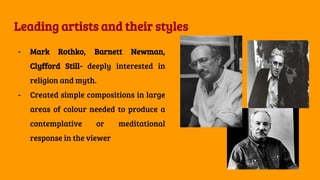 Leading artists and their styles
- Mark Rothko, Barnett Newman,
Clyfford Still- deeply interested in
religion and myth.
- Created simple compositions in large
areas of colour needed to produce a
contemplative or meditational
response in the viewer
 