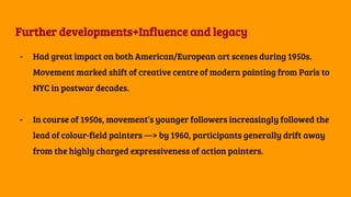 Further developments+Influence and legacy
- Had great impact on both American/European art scenes during 1950s.
Movement marked shift of creative centre of modern painting from Paris to
NYC in postwar decades.
- In course of 1950s, movement’s younger followers increasingly followed the
lead of colour-field painters ---> by 1960, participants generally drift away
from the highly charged expressiveness of action painters.
 